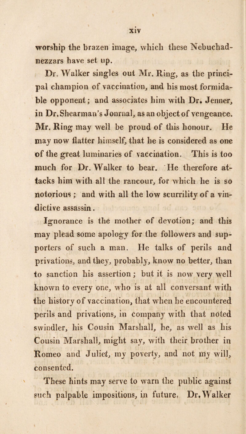 worship the brazen image, which these Nebuchad- nezzars have set up. Dr. Walker singles out Mr. Ring, as the princi¬ pal champion of vaccination, and his most formida¬ ble opponent; and associates him with Dr. Jenner, in Dr.Shearman’s Jonrnal, as an object of vengeance. Mr. Ring may well be proud of this honour. He may now flatter himself, that he is considered as one of the great luminaries of vaccination. This is too much for Dr. Walker to bear. He therefore at¬ tacks him with all the rancour, for which he is so notorious; and with all the low scurrility of a vin¬ dictive assassin. Ignorance is the mother of devotion; and this may plead some apology for the followers and sup¬ porters of such a man. He talks of perils and privations, and they, probably, know no better, than to sanction his assertion; but it is now very well known to every one, who is at all conversant with the history of vaccination, that when he encountered perils and privations, in company with that noted swindler, his Cousin Marshall, he, as well as his Cousin Marshall, might say, with their brother in Romeo and Juliet, my poverty, and not my will, consented. These hints may serve to warn the public against such palpable impositions, in future. Dr. Walker