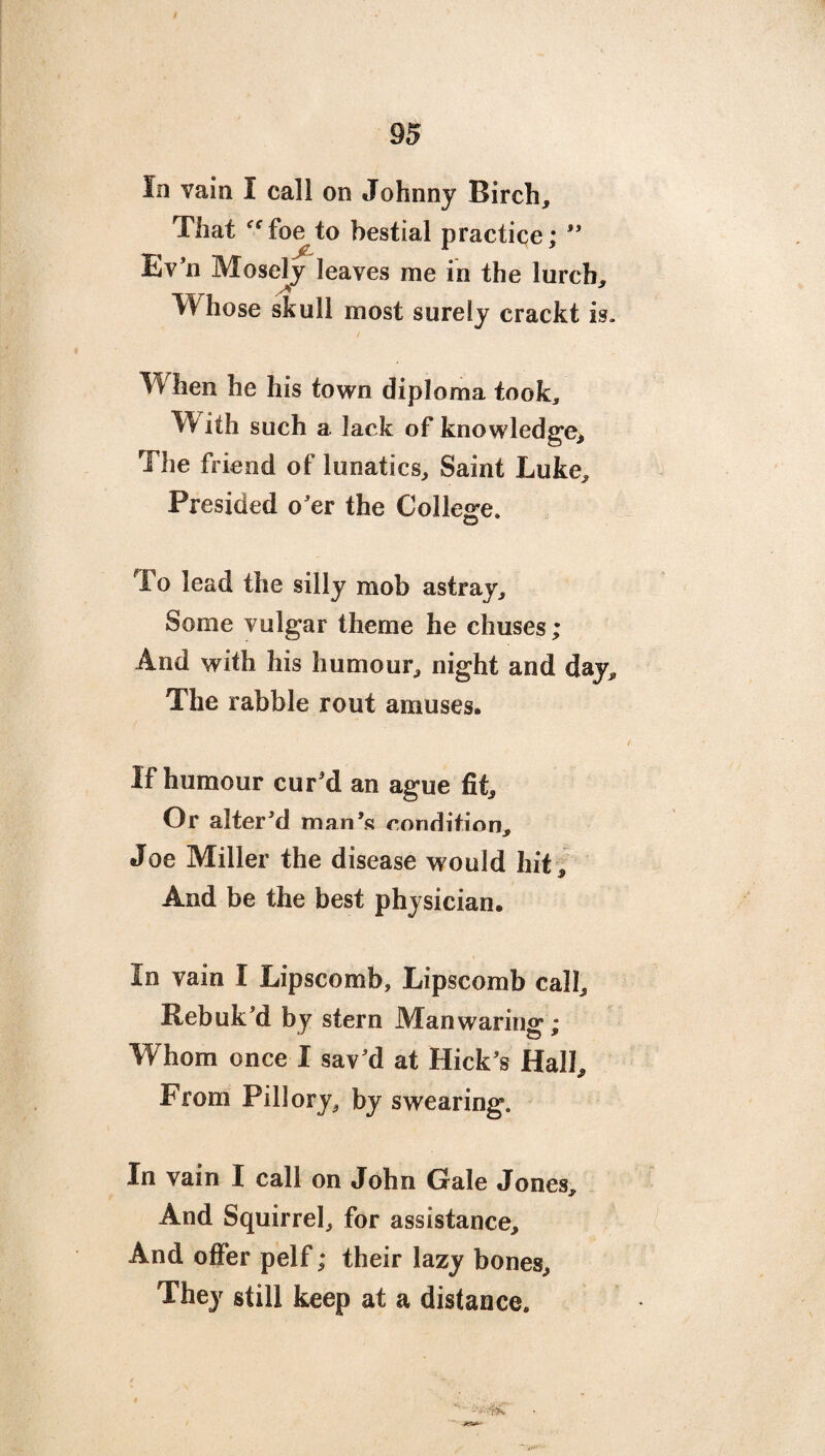 In vain I call on Johnny Birch, That ecfoe to bestial practice;  Ev'n Mosely leaves me in the lurch. Whose skull most surely crackt is. When he his town diploma took, W ith such a. lack of knowledge. The friend of lunatics. Saint Luke, Presided o'er the College. To lead the silly mob astray. Some vulgar theme he chuses; And with his humour, night and day. The rabble rout amuses. If humour cur'd an ague fit. Or alter'd man's condition, Joe Miller the disease would hit. And be the best physician. In vain I Lipscomb, Lipscomb call. Rebuk'd by stern Man warmer; W hom once I sav'd at Hick's Hall, From Pillory, by swearing. In vain I call on John Gale Jones, And Squirrel, for assistance. And offer pelf; their lazy bones. They still keep at a distance.