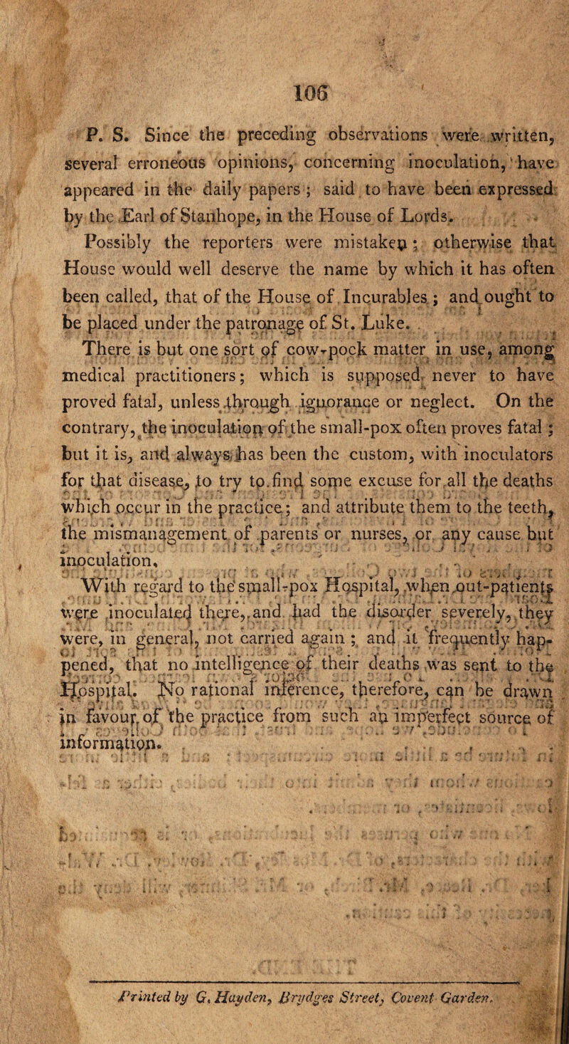 P. S. Since the preceding observations were written, several erroneous opinions, concerning inoculation,' have appeared in the daily papers ; said to have been expressed by the Earl of Stanhope, in the House of Lords * Possibly the reporters were mistaken; otherwise that House would well deserve the name by which it has often, been called, that of the House of Incurables.; and.ought to be placed under the patronage of St. Luke. There is but one sort of cow-pock matter in use, among medical practitioners; which is supposed never to have proved fatal, unless .through ignorance or neglect. On the contrary, the inoculation of the small-pox often proves fatal : but it is, and alwayS/jhas been the custom, with inoculators for that disease, to try tp.find some excuse fonall the deaths Which occur in the practice; and attribute them to the teeth, the mismanagement of parents or nurses, or any cause but inoculation, . / ... , , . ' f With regal'd to the'stnall-pox Hospital, .when.out-patient| wpre ,inoculate^ there,rand had the disorder severely,.they were, in general, not carried again ; and it frequently hap¬ pened, that no intelligence of their deaths was sent to the * » . • j 0 i- I-fpspital. No rational” infer ence, therefore, c^n he dr^wn in favoup ojf the practice from such an imperfect source of i. ■ / W'pllU'j i i » 3 7 • i. intorm^Uon* ..... ii ■} moi: .7 f, i * .) H > M TL » i i 1.1 A $ .. lj 4. I Printed by G> Hayden? Brydges Street2 Covent Garden.