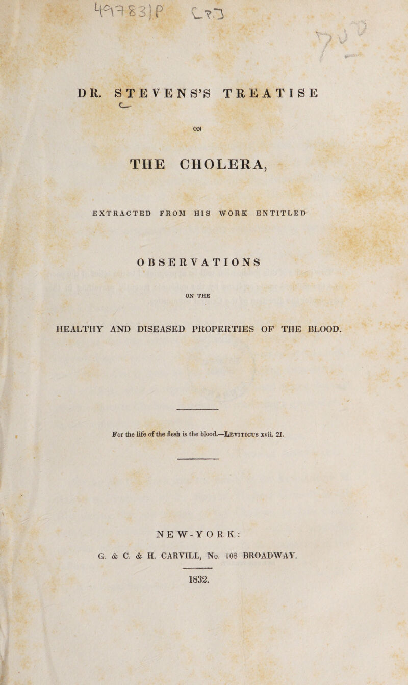 DR. STEVENS’S TREATISE ON THE CHOLERA, EXTRACTED FROM HIS WORK ENTITLED OBSERVATIONS ON THE HEALTHY AND DISEASED PROPERTIES OF THE BLOOD. For the life of the flesh is the blood.—Leviticus xvii. 21. NEW-YORK: G. & C. & H. CARVILL, No. 108 BROADWAY. 1832.