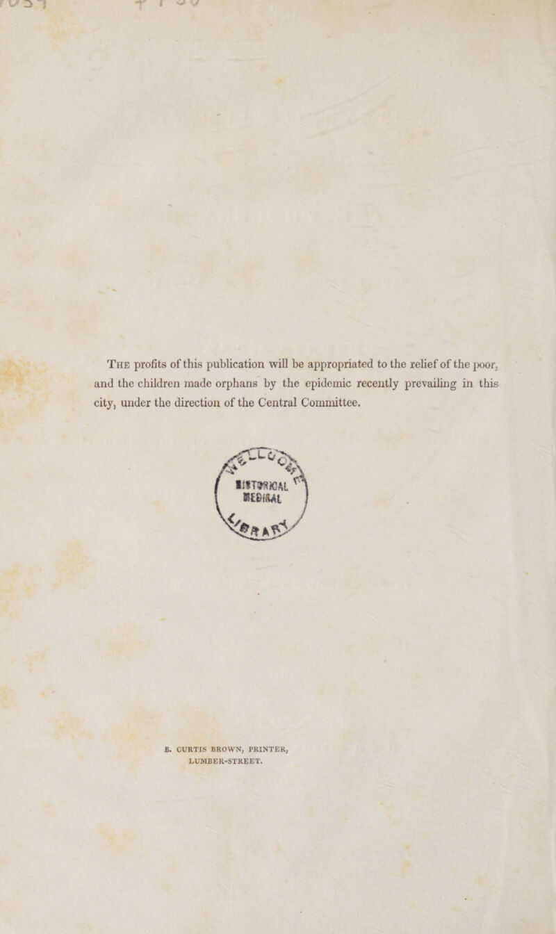 The profits of this publication will be appropriated to the relief of the poor, and the children made orphans by the epidemic recently prevailing in this city, under the direction of the Central Committee. B. CURTIS BROWN, PRINTER, LUMBER-STREET.