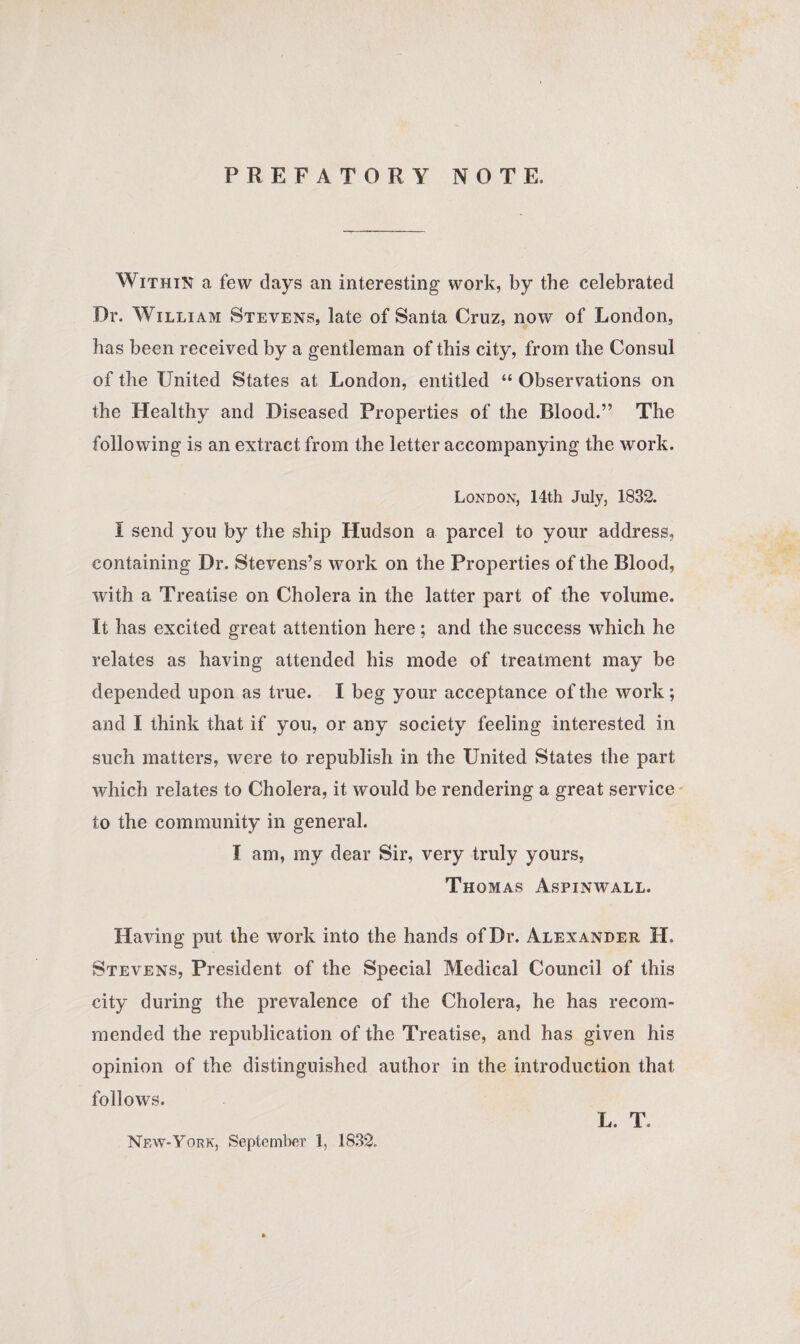 PREFATORY NOTE. Within a few clays an interesting work, by the celebrated Dr. William Stevens, late of Santa Cruz, now of London, has been received by a gentleman of this city, from the Consul of the United States at London, entitled “ Observations on the Healthy and Diseased Properties of the Blood.” The following is an extract from the letter accompanying the work. London, 14th July, 1832. I send you by the ship Hudson a parcel to your address, containing Dr. Stevens’s work on the Properties of the Blood, with a Treatise on Cholera in the latter part of the volume. It has excited great attention here ; and the success which he relates as having attended his mode of treatment may be depended upon as true. I beg your acceptance of the work ; and I think that if you, or any society feeling interested in such matters, were to republish in the United States the part which relates to Cholera, it would be rendering a great service to the community in general. I am, my dear Sir, very truly yours, Thomas Aspinwall. Having put the work into the hands of Dr. Alexander H. Stevens, President of the Special Medical Council of this city during the prevalence of the Cholera, he has recom¬ mended the republication of the Treatise, and has given his opinion of the distinguished author in the introduction that follows. L. T« New-York, September 1, 1832.
