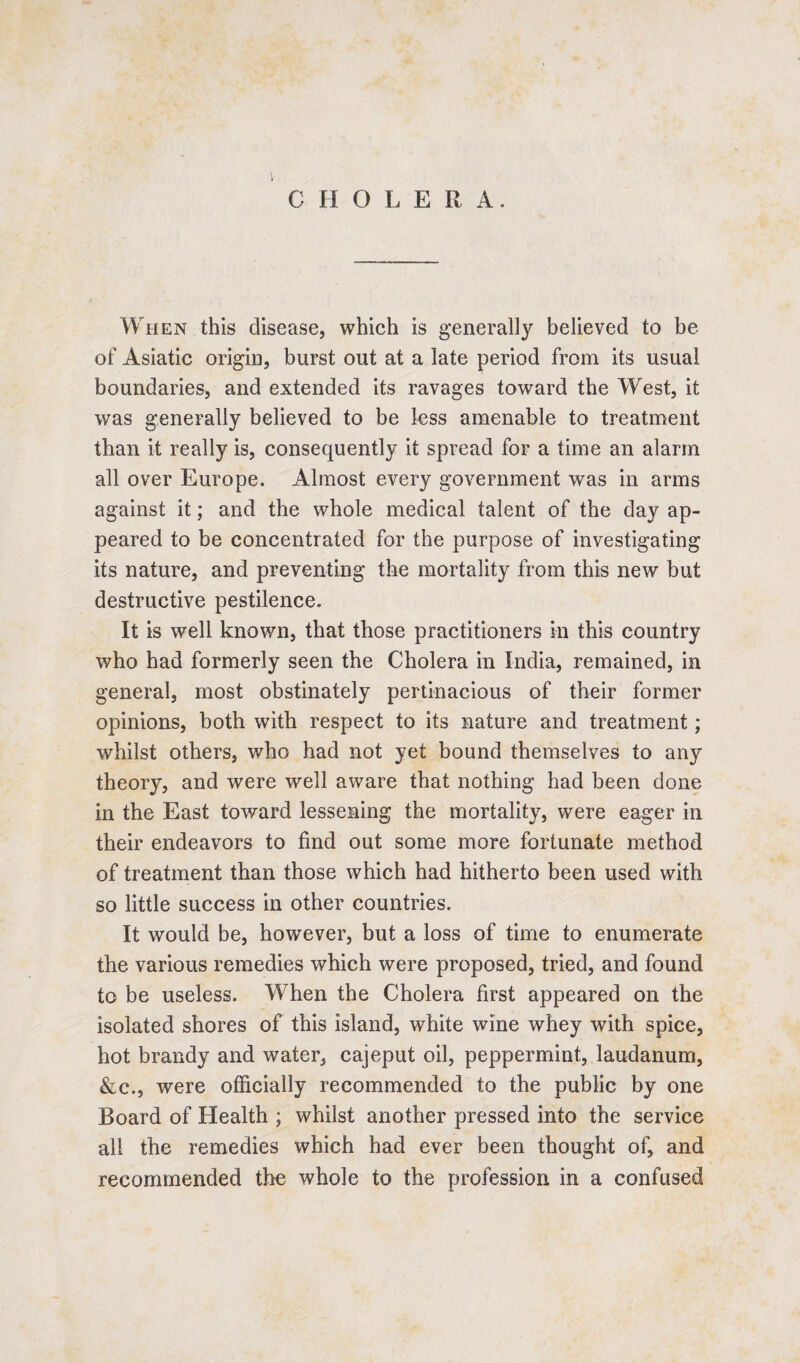 1 CHOLE R A. When this disease, which is generally believed to be of Asiatic origin, burst out at a late period from its usual boundaries, and extended its ravages toward the West, it was generally believed to be less amenable to treatment than it really is, consequently it spread for a time an alarm all over Europe. Almost every government was in arms against it; and the whole medical talent of the day ap¬ peared to be concentrated for the purpose of investigating its nature, and preventing the mortality from this new but destructive pestilence. It is well known, that those practitioners in this country who had formerly seen the Cholera in India, remained, in general, most obstinately pertinacious of their former opinions, both with respect to its nature and treatment; whilst others, who had not yet bound themselves to any theory, and were well aware that nothing had been done in the East toward lessening the mortality, were eager in their endeavors to find out some more fortunate method of treatment than those which had hitherto been used with so little success in other countries. It would be, however, but a loss of time to enumerate the various remedies which were proposed, tried, and found to be useless. When the Cholera first appeared on the isolated shores of this island, white wine whey with spice, hot brandy and water, cajeput oil, peppermint, laudanum, &c., were officially recommended to the public by one Board of Health ; whilst another pressed into the service all the remedies which had ever been thought of, and recommended the whole to the profession in a confused