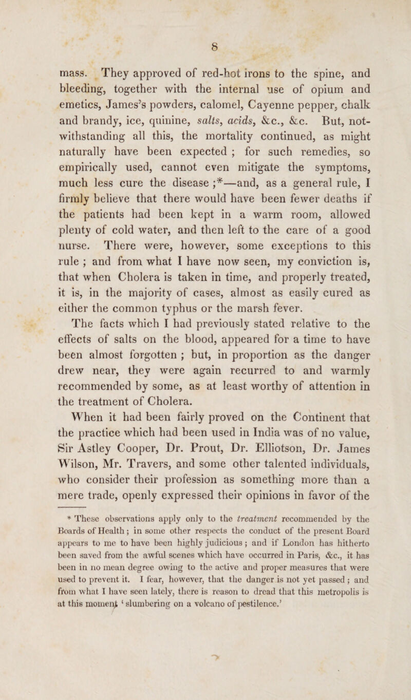 mass. They approved of red-hot irons to the spine, and bleeding, together with the internal use of opium and emetics, James’s powders, calomel, Cayenne pepper, chalk and brandy, ice, quinine, salts, acids, &c., &c. But, not¬ withstanding all this, the mortality continued, as might naturally have been expected ; for such remedies, so empirically used, cannot even mitigate the symptoms, much less cure the disease ;*—and, as a general rule, I firmly believe that there would have been fewer deaths if the patients had been kept in a warm room, allowed plenty of cold water, and then left to the care of a good nurse. There were, however, some exceptions to this rule ; and from what I have now seen, my conviction is, that when Cholera is taken in time, and properly treated, it is, in the majority of cases, almost as easily cured as either the common typhus or the marsh fever. The facts which I had previously stated relative to the effects of salts on the blood, appeared for a time to have been almost forgotten ; but, in proportion as the danger drew near, they were again recurred to and warmly recommended by some, as at least worthy of attention in the treatment of Cholera. When it had been fairly proved on the Continent that the practice which had been used in India was of no value, Sir Astley Cooper, Dr. Prout, Dr. Elliotson, Dr. James Wilson, Mr. Travers, and some other talented individuals, who consider their profession as something more than a mere trade, openly expressed their opinions in favor of the * These observations apply only to the treatment recommended by the Boards of Health; in some other respects the conduct of the present Board appears to me to have been highly judicious ; and if London has hitherto been saved from the awful scenes which have occurred in Paris, &c., it has been in no mean degree owing to the active and proper measures that were used to prevent it. I fear, however, that the danger is not yet passed ; and from what I have seen lately, there is reason to dread that this metropolis is at this momenjt ‘ slumbering on a volcano of pestilence.’