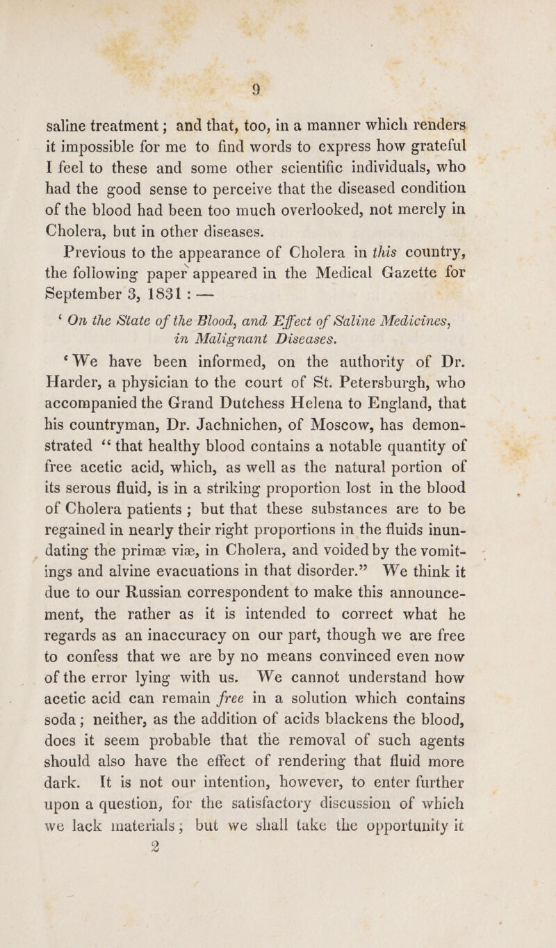 saline treatment; and that, too, in a manner which renders it impossible for me to find words to express how grateful I feel to these and some other scientific individuals, who had the good sense to perceive that the diseased condition of the blood had been too much overlooked, not merely in Cholera, but in other diseases. Previous to the appearance of Cholera in this country, the following paper appeared in the Medical Gazette for September 3, 1831 : — { On the State of the Blood, and Effect of Saline Medicines, in Malignant Diseases. {We have been informed, on the authority of Dr. Harder, a physician to the court of St. Petersburgh, who accompanied the Grand Dutchess Helena to England, that his countryman, Dr. Jachnichen, of Moscow, has demon¬ strated “ that healthy blood contains a notable quantity of free acetic acid, which, as well as the natural portion of its serous fluid, is in a striking proportion lost in the blood of Cholera patients ; but that these substances are to be regained in nearly their right proportions in the fluids inun¬ dating the primae viae, in Cholera, and voided by the vomit¬ ings and alvine evacuations in that disorder.” We think it due to our Russian correspondent to make this announce¬ ment, the rather as it is intended to correct what he regards as an inaccuracy on our part, though we are free to confess that we are by no means convinced even now of the error lying with us. We cannot understand how acetic acid can remain free in a solution which contains soda; neither, as the addition of acids blackens the blood, does it seem probable that the removal of such agents should also have the effect of rendering that fluid more dark. It is not our intention, however, to enter further upon a question, for the satisfactory discussion of which we lack materials; but we shall take the opportunity it 2