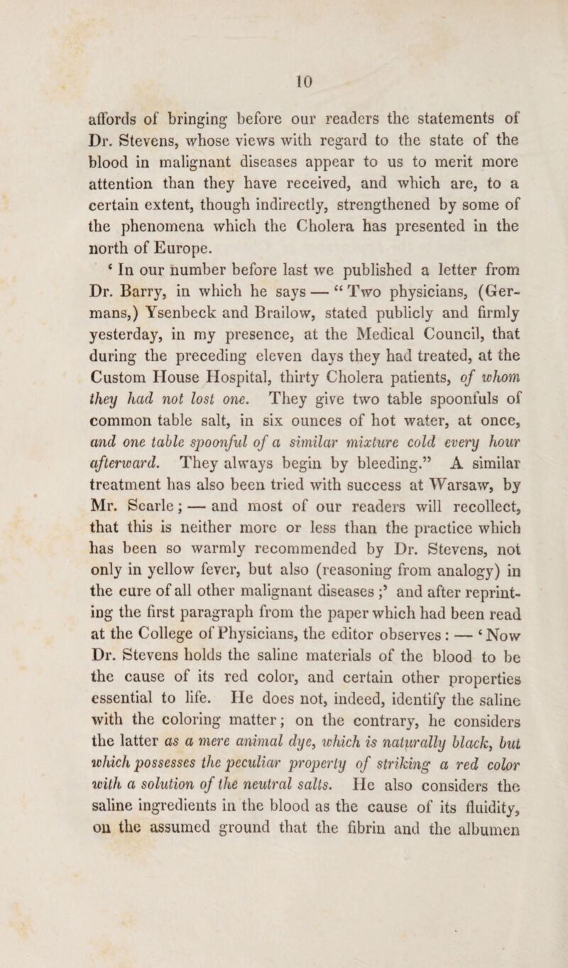 affords of bringing before our readers the statements of Dr. Stevens, whose views with regard to the state of the blood in malignant diseases appear to us to merit more attention than they have received, and which are, to a certain extent, though indirectly, strengthened by some of the phenomena which the Cholera has presented in the north of Europe. ‘ In our number before last we published a letter from Dr. Barry, in which he says — “Two physicians, (Ger¬ mans,) Ysenbeck and Brailow, stated publicly and firmly yesterday, in my presence, at the Medical Council, that during the preceding eleven days they had treated, at the Custom House Hospital, thirty Cholera patients, of whom they had not lost one. They give two table spoonfuls of common table salt, in six ounces of hot water, at once, and one table spoonful of a similar mixture cold every hour afterward. They always begin by bleeding.” A similar treatment has also been tried with success at Warsaw, by Mr. Scarle; — and most of our readers will recollect, that this is neither more or less than the practice which has been so warmly recommended by Dr. Stevens, not only in yellow fever, but also (reasoning from analogy) in the cure of all other malignant diseases and after reprint¬ ing the first paragraph from the paper which had been read at the College of Physicians, the editor observes: — ‘Now Dr. Stevens holds the saline materials of the blood to be the cause of its red color, and certain other properties essential to life. He does not, indeed, identify the saline with the coloring matter; on the contrary, he considers the latter as a mere animal dye, which is naturally black, but which possesses the peculiar properly of striking a red color with a solution of the neutral salts. He also considers the saline ingredients in the blood as the cause of its fluidity, on the assumed ground that the fibrin and the albumen