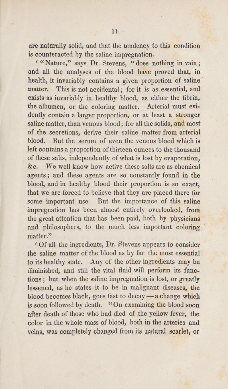 are naturally solid, and that the tendency to this condition is counteracted by the saline impregnation. £ “ Nature,5- says Dr. Stevens, C£ does nothing in vain; and all the analyses of the blood have proved that, in health, it invariably contains a given proportion of saline matter. This is not accidental; for it is as essential, and exists as invariably in healthy blood, as either the fibrin, the albumen, or the coloring matter. Arterial must evi¬ dently contain a larger proportion, or at least a stronger saline matter, than venous blood; for ail the solids, and most of the secretions, derive their saline matter from arterial blood. But the serum of even the venous blood which is left contains a proportion of thirteen ounces to the thousand of these salts, independently of what is lost by evaporation, 8lc. We well know how active these salts are as chemical agents; and these agents are so constantly found in the blood, and in healthy blood their proportion is so exact, that we are forced to believe that they are placed there for some important use. But the importance of this saline impregnation has been almost entirely overlooked, from the great attention that has been paid, both by physicians and philosophers, to the much less important coloring matter.” * Of all the ingredients, Dr. Stevens appears to consider the saline matter of the blood as by far the most essential to its healthy state. Any of the other ingredients may be diminished, and still the vital fluid will perform its func¬ tions ; but when the saline impregnation is lost, or greatly lessened, as he states it to be in malignant diseases, the blood becomes black, goes fast to decay — a change which is soon followed by death. “ On examining the blood soon after death of those who had died of the yellow fever, the color in the whole mass of blood, both in the arteries and veins, was completely changed from its natural scarlet, or