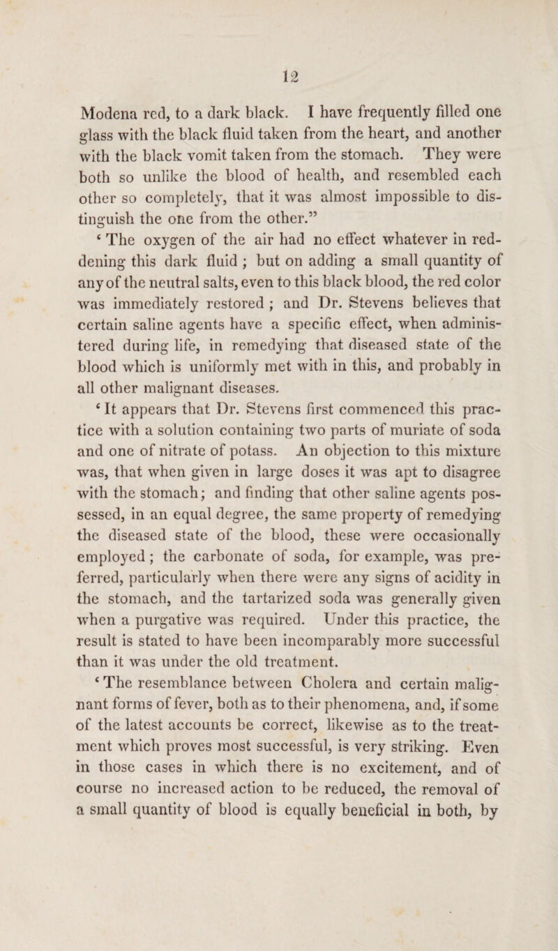 Modena red, to a dark black. I have frequently filled one glass with the black fluid taken from the heart, and another with the black vomit taken from the stomach. They were both so unlike the blood of health, and resembled each other so completely, that it was almost impossible to dis¬ tinguish the one from the other.” 4 The oxygen of the air had no effect whatever in red¬ dening this dark fluid ; but on adding a small quantity of any of the neutral salts, even to this black blood, the red color was immediately restored ; and Dr. Stevens believes that certain saline agents have a specific effect, when adminis¬ tered during life, in remedying that diseased state of the blood which is uniformly met with in this, and probably in all other malignant diseases. 4 It appears that Dr. Stevens first commenced this prac¬ tice with a solution containing two parts of muriate of soda and one of nitrate of potass. An objection to this mixture was, that when given in large doses it was apt to disagree with the stomach; and finding that other saline agents pos¬ sessed, in an equal degree, the same property of remedying the diseased state of the blood, these were occasionally employed ; the carbonate of soda, for example, was pre¬ ferred, particularly when there were any signs of acidity in the stomach, and the tartarized soda was generally given when a purgative was required. Under this practice, the result is stated to have been incomparably more successful than it was under the old treatment. 4 The resemblance between Cholera and certain malig¬ nant forms of fever, both as to their phenomena, and, if some of the latest accounts be correct, likewise as to the treat¬ ment which proves most successful, is very striking. Even in those cases in which there is no excitement, and of course no increased action to be reduced, the removal of a small quantity of blood is equally beneficial in both, by