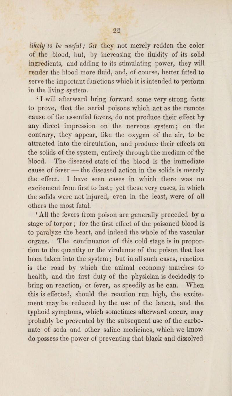likely to be useful; for they not merely redden the color of the blood, but, by increasing the lluidity of its solid ingredients, and adding to its stimulating power, they will render the blood more fluid, and, of course, better fitted to serve the important functions which it is intended to perform in the living system. c I will afterward bring forward some very strong facts to prove, that the aerial poisons which act as the remote cause of the essential fevers, do not produce their effect by any direct impression on the nervous system; on the contrary, they appear, like the oxygen of the air, to be attracted into the circulation, and produce their effects on the solids of the system, entirely through the medium of the blood. The diseased state of the blood is the immediate cause of fever — the diseased action in the solids is merely the effect. I have seen cases in which there was no excitement from first to last; yet these very cases, in which the solids were not injured, even in the least, were of all others the most fatal. ‘ All the fevers from poison are generally preceded by a stage of torpor ; for the first effect of the poisoned blood is to paralyze the heart, and indeed the whole of the vascular organs. The continuance of this cold stage is in propor¬ tion to the quantity or the virulence of the poison that has been taken into the system ; but in all such cases, reaction is the road by which the animal economy marches to health, and the first duty of the physician is decidedly to bring on reaction, or fever, as speedily as he can. When this is effected, should the reaction run high, the excite¬ ment may be reduced by the use of the lancet, and the typhoid symptoms, which sometimes afterward occur, may probably be prevented by the subsequent use of the carbo¬ nate of soda and other saline medicines, which we know do possess the power of preventing that black and dissolved