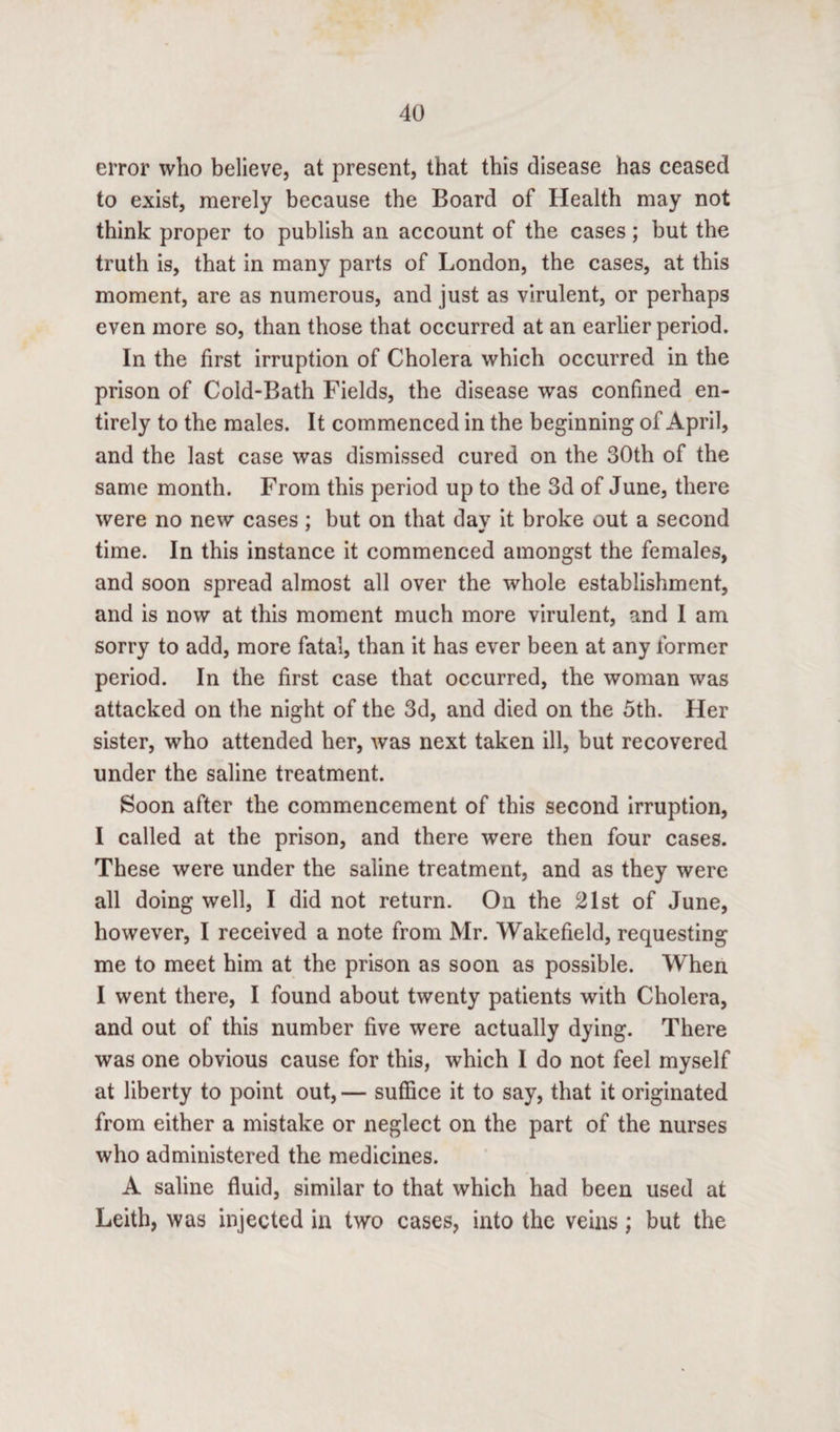 error who believe, at present, that this disease has ceased to exist, merely because the Board of Health may not think proper to publish an account of the cases; but the truth is, that in many parts of London, the cases, at this moment, are as numerous, and just as virulent, or perhaps even more so, than those that occurred at an earlier period. In the first irruption of Cholera which occurred in the prison of Cold-Bath Fields, the disease was confined en¬ tirely to the males. It commenced in the beginning of April, and the last case was dismissed cured on the 30th of the same month. From this period up to the 3d of June, there were no new cases : but on that day it broke out a second * «r time. In this instance it commenced amongst the females, and soon spread almost all over the whole establishment, and is now at this moment much more virulent, and I am sorry to add, more fatal, than it has ever been at any former period. In the first case that occurred, the woman was attacked on the night of the 3d, and died on the 5th. Her sister, who attended her, was next taken ill, but recovered under the saline treatment. Soon after the commencement of this second irruption, I called at the prison, and there were then four cases. These were under the saline treatment, and as they were all doing well, I did not return. On the 21st of June, however, I received a note from Mr. Wakefield, requesting me to meet him at the prison as soon as possible. When I went there, I found about twenty patients with Cholera, and out of this number five were actually dying. There was one obvious cause for this, which I do not feel myself at liberty to point out, — suffice it to say, that it originated from either a mistake or neglect on the part of the nurses who administered the medicines. A saline fluid, similar to that which had been used at Leith, was injected in two cases, into the veins; but the