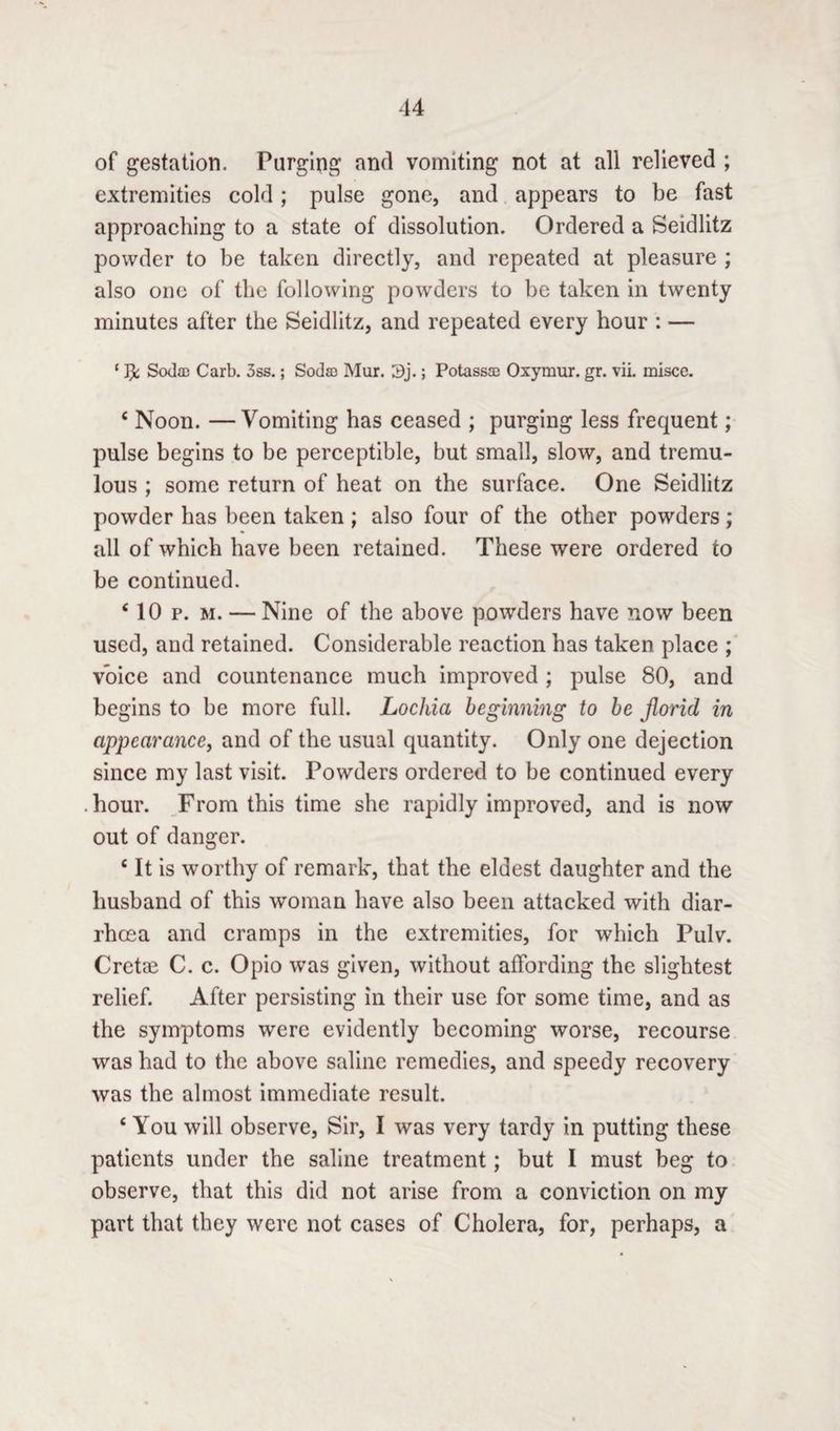 of gestation. Purging and vomiting not at all relieved ; extremities cold; pulse gone, and appears to be fast approaching to a state of dissolution. Ordered a Seidlitz powder to be taken directly, and repeated at pleasure ; also one of the following powders to be taken in twenty minutes after the Seidlitz, and repeated every hour : — ‘ JjL Sodac Carb. 3ss.; Soda) Mur. Sj.; Potassa) Oxyrnur. gr. vii. misce. c Noon. — Vomiting has ceased ; purging less frequent; pulse begins to be perceptible, but small, slow, and tremu¬ lous ; some return of heat on the surface. One Seidlitz powder has been taken ; also four of the other powders; all of which have been retained. These were ordered to be continued. ‘ 10 p. m. — Nine of the above powders have now been used, and retained. Considerable reaction has taken place ; voice and countenance much improved ; pulse 80, and begins to be more full. Lochia beginning to be florid in appearance, and of the usual quantity. Only one dejection since my last visit. Powders ordered to be continued every hour. From this time she rapidly improved, and is now out of danger. £ It is worthy of remark, that the eldest daughter and the husband of this woman have also been attacked with diar¬ rhoea and cramps in the extremities, for which Pulv. Cretae C. c. Opio was given, without affording the slightest relief. After persisting in their use for some time, and as the symptoms were evidently becoming worse, recourse was had to the above saline remedies, and speedy recovery was the almost immediate result. ‘ You will observe, Sir, I was very tardy in putting these patients under the saline treatment; but I must beg to observe, that this did not arise from a conviction on my part that they were not cases of Cholera, for, perhaps, a