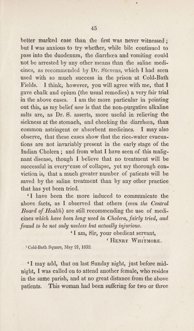 better marked case than the first was never witnessed ; but I was anxious to try whether, while bile continued to pass into the duodenum, the diarrhoea and vomiting could not be arrested by any other means than the saline medi¬ cines, as recommended by Dr. Stevens, which I had seen used with so much success in the prison at Cold-Bath Fields. I think, however, you will agree with me, that I gave chalk and opium (the usual remedies) a very fair trial in the above cases. I am the more particular in pointing out this, as my belief now is that the non-purgative alkaline salts are, as Dr. S. asserts, more useful in relieving the sickness at the stomach, and checking the diarrhoea, than •? common astringent or absorbent medicines. I may also observe, that these cases show that the rice-water evacua¬ tions are not invariably present in the early stage of the Indian Cholera ; and from what I have seen of this malig¬ nant disease* though I believe that no treatment will be successful in every^case of collapse, yet my thorough con¬ viction is, that a much greater number of patients will be saved by the saline treatment than by any other practice that has yet been tried. c I have been the more induced to communicate the above facts, as I observed that others (even the Central Board of Health) are still recommending the use of medi¬ cines which have been long used in Cholera, fairly tried, and found to be not only useless but actually injurious. fi I am, Sir, your obedient servant, * Henry Whitmore. {Cold-Bath Square, May 21, 1832. * I may add, that on last Sunday night, just before mid¬ night, I was called on to attend another female, who resides in the same parish, and at no great distance from the above patients. This woman had been suffering for two or three