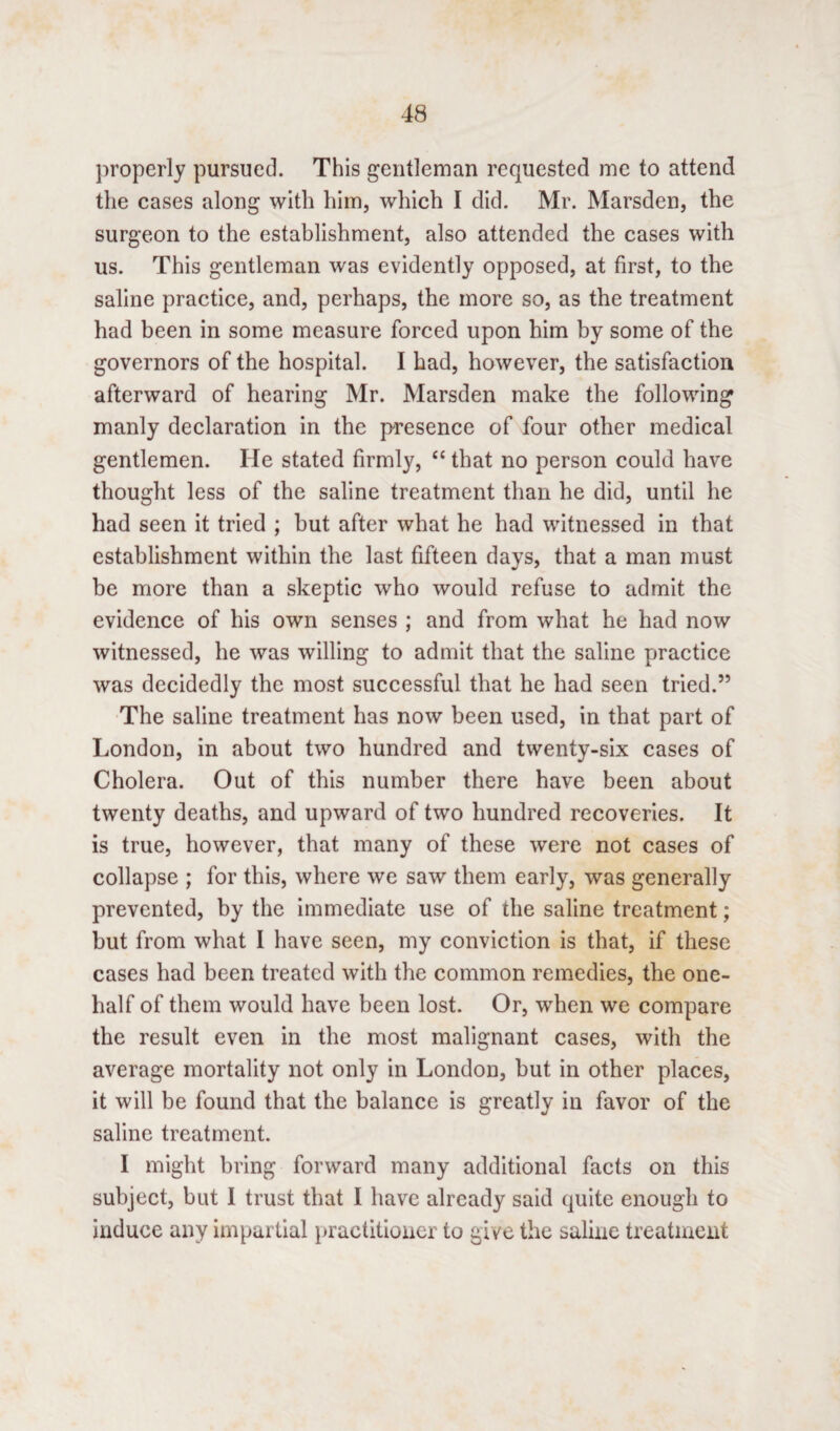 properly pursued. This gentleman requested me to attend the cases along with him, which I did. Mr. Marsden, the surgeon to the establishment, also attended the cases with us. This gentleman was evidently opposed, at first, to the saline practice, and, perhaps, the more so, as the treatment had been in some measure forced upon him by some of the governors of the hospital. I had, however, the satisfaction afterward of hearing Mr. Marsden make the following manly declaration in the presence of four other medical gentlemen. He stated firmly, “ that no person could have thought less of the saline treatment than he did, until he had seen it tried ; but after what he had witnessed in that establishment within the last fifteen days, that a man must be more than a skeptic who would refuse to admit the evidence of his own senses ; and from what he had now witnessed, he was willing to admit that the saline practice was decidedly the most successful that he had seen tried.” The saline treatment has now been used, in that part of London, in about two hundred and twenty-six cases of Cholera. Out of this number there have been about twenty deaths, and upward of two hundred recoveries. It is true, however, that many of these were not cases of collapse ; for this, where we saw them early, was generally prevented, by the immediate use of the saline treatment; but from what I have seen, my conviction is that, if these cases had been treated with the common remedies, the one- half of them would have been lost. Or, when we compare the result even in the most malignant cases, with the average mortality not only in London, but in other places, it will be found that the balance is greatly in favor of the saline treatment. I might bring forward many additional facts on this subject, but I trust that I have already said quite enough to induce any impartial practitioner to give the saline treatment