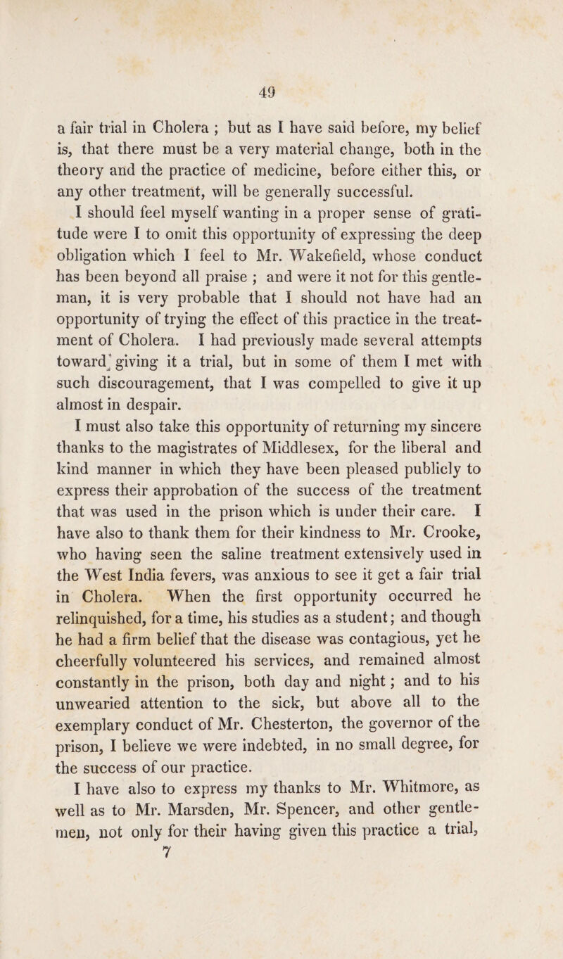 a fair trial in Cholera ; but as t have said before, my belief is, that there must be a very material change, both in the theory and the practice of medicine, before either this, or any other treatment, will be generally successful. I should feel myself wanting in a proper sense of grati¬ tude were I to omit this opportunity of expressing the deep obligation which I feel to Mr. Wakefield, whose conduct has been beyond all praise ; and were it not for this gentle¬ man, it is very probable that I should not have had an opportunity of trying the effect of this practice in the treat¬ ment of Cholera. I had previously made several attempts toward giving it a trial, but in some of them I met with such discouragement, that I was compelled to give it up almost in despair. I must also take this opportunity of returning my sincere thanks to the magistrates of Middlesex, for the liberal and kind manner in which they have been pleased publicly to express their approbation of the success of the treatment that was used in the prison which is under their care. I have also to thank them for their kindness to Mr. Crooke, who having seen the saline treatment extensively used in the West India fevers, was anxious to see it get a fair trial in Cholera. When the first opportunity occurred he relinquished, for a time, his studies as a student; and though he had a firm belief that the disease was contagious, yet he cheerfully volunteered his services, and remained almost constantly in the prison, both day and night; and to his unwearied attention to the sick, but above all to the exemplary conduct of Mr. Chesterton, the governor of the prison, I believe we were indebted, in no small degree, for the success of our practice. I have also to express my thanks to Mr. Whitmore, as well as to Mr. Marsden, Mr. Spencer, and other gentle¬ men, not only for their having given this practice a trial, 7