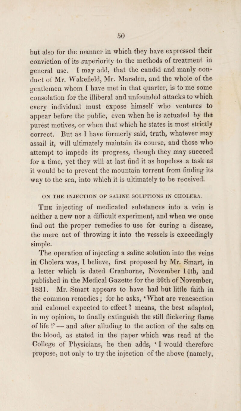 but also for the manner in which they have expressed their conviction of its superiority to the methods of treatment in general use. I may add, that the candid and manly con¬ duct of Mr. Wakefield, Mr. Marsden, and the whole of the gentlemen whom I have met in that quarter, is to me some consolation for the illiberal and unfounded attacks to which every individual must expose himself who ventures to appear before the public, even when he is actuated by the purest motives, or when that which he states is most strictly correct. But as I have formerly said, truth, whatever may assail it, will ultimately maintain its course, and those who attempt to impede its progress, though they may succeed for a time, yet they will at last find it as hopeless a task as it would be to prevent the mountain torrent from finding its way to the sea, into which it is ultimately to be received. ON THE INJECTION OF SALINE SOLUTIONS IN CHOLERA. The injecting of medicated substances into a vein is neither a new nor a difficult experiment, and when we once find out the proper remedies to use for curing a disease, the mere act of throwing it into the vessels is exceedingly simple. The operation of injecting a saline solution into the veins in Cholera was, I believe, first proposed by Mr. Smart, in a letter which is dated Cranborne, November 14tb, and published in the Medical Gazette for the 26th of November, 1831. Mr. Smart appears to have had but little faith in the common remedies ; for he asks, ‘What are venesection and calomel expected to effect 'l means, the best adapted, in my opinion, to finally extinguish the still flickering flame of life !’ — and after alluding to the action of the salts on the blood, as stated in the paper which was read at the College of Physicians, he then adds, ‘ I would therefore propose, not only to try the injection of the above (namely,