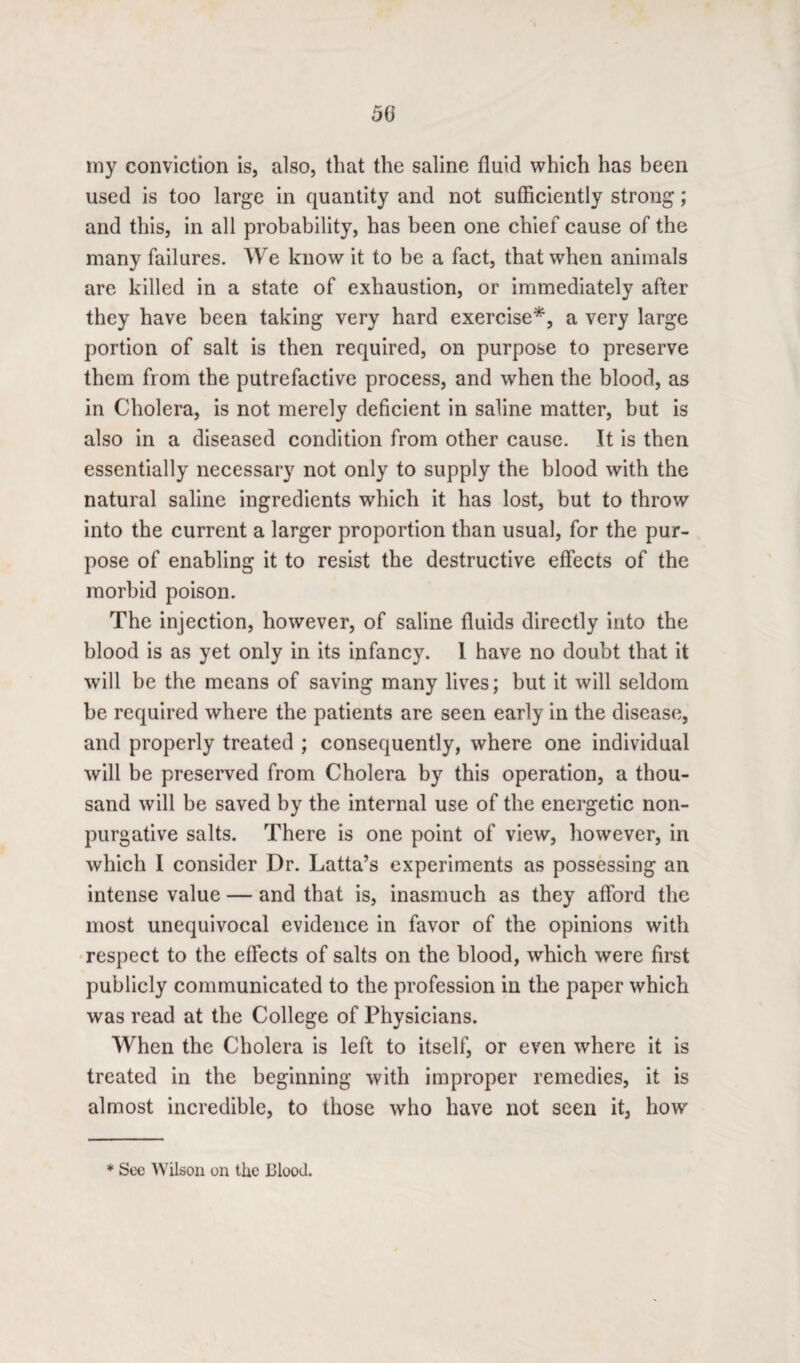 my conviction is, also, that the saline fluid which has been used is too large in quantity and not sufficiently strong; and this, in all probability, has been one chief cause of the many failures. We know it to be a fact, that when animals are killed in a state of exhaustion, or immediately after they have been taking very hard exercise*, a very large portion of salt is then required, on purpose to preserve them from the putrefactive process, and when the blood, as in Cholera, is not merely deficient in saline matter, but is also in a diseased condition from other cause. It is then essentially necessary not only to supply the blood with the natural saline ingredients which it has lost, but to throw into the current a larger proportion than usual, for the pur¬ pose of enabling it to resist the destructive effects of the morbid poison. The injection, however, of saline fluids directly into the blood is as yet only in its infancy. I have no doubt that it will be the means of saving many lives; but it will seldom be required where the patients are seen early in the disease, and properly treated ; consequently, where one individual will be preserved from Cholera by this operation, a thou¬ sand will be saved by the internal use of the energetic non¬ purgative salts. There is one point of view, however, in which I consider Dr. Latta’s experiments as possessing an intense value — and that is, inasmuch as they afford the most unequivocal evidence in favor of the opinions with respect to the effects of salts on the blood, which were first publicly communicated to the profession in the paper which was read at the College of Physicians. When the Cholera is left to itself, or even where it is treated in the beginning with improper remedies, it is almost incredible, to those who have not seen it, how * Sec Wilson on the Blood.