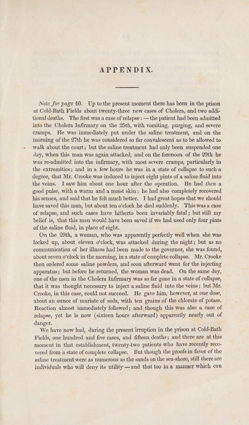 APPENDIX. Note for page 40. Up to the present moment there has been in the prison at Cold-Bath Fields about twenty-three new cases of Cholera, and two addi¬ tional deaths. The first was a case of relapse : — the patient had been admitted into the Cholera Infirmary on the 25th, with vomiting, purging, and severe cramps. He was immediately put under the saline treatment, and on the morning of the 27th he was considered so far convalescent as to be allowed to • walk about the court; but the saline treatment had only been suspended one day, when this man was again attacked, and on the forenoon of the 29th he was re-admitted into the infirmary, with most severe cramps, particularly in the extremities; and in a few hours he was in a state of collapse to such a degree, that Mr. Crooke was induced to inject eight pints of a saline fluid into the veins. I saw him about one hour after the operation. He had then a good pulse, with a warm and a moist skin : he had also completely recovered his senses, and said that he felt much better. I had great hopes that we should have saved this man, but about ten o’clock he died suddenly. This was a case of relapse, and such cases have hitherto been invariably fatal; but still my belief is, that this man would have been saved if we had used only four pints of the saline fluid, in place of eight. On the 29th, a woman, who was apparently perfectly well when she was locked up, about eleven o’clock, was attacked during the night; but as no communication of her illness had been made to the governor, she was found, about seven o’clock in the morning, in a state of complete collapse. Mr. Crooke then ordered some saline powders, and soon afterward went for the injecting apparatus; but before he returned, the woman was dead. On the same day, one of the men in the Cholera Infirmary was so far gone in a state of collapse, that it was thought necessary to inject a saline fluid into the veins; but Mr. Crooke, in this case, could not succeed. He gave him, however, at one dose, about an ounce of muriate of soda, with ten grains of the chlorate of potass. Reaction almost immediately followed; and though this was also a case of relapse, yet he is now (sixteen hours afterward) apparently nearly out of danger. We have now had, during the present irruption in the prison at Cold-Bath Fields, one hundred and five cases, and fifteen deaths; and there are at this moment in that establishment, twenty-two patients who have recently reco¬ vered from a state of complete collapse. But though the proofs in favor of the saline treatment were as numerous as the sands on the sea-shore, still there are individuals who will deny its utility — and that too in a manner which can