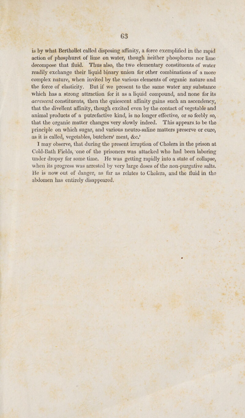 is by what Berthollet called disposing affinity, a force exemplified in the rapid action of phosphuret of lime on water, though neither phosphorus nor lime decompose that fluid. Thus also, the two elementary constituents of water readily exchange their liquid binary union for other combinations of a more complex nature, when invited by the various elements of organic nature and the force of elasticity. But if we present to the same water any substance which has a strong attraction for it as a liquid compound, and none for its aerescent constituents, then the quiescent affinity gains such an ascendency, that the divellent affinity, though excited even by the contact of vegetable and animal products of a putrefactive kind, is no longer effective, or so feebly so, that the organic matter changes very slowly indeed. This appears to be the principle on which sugar, and various neutro-saline matters preserve or cure, as it is called, vegetables, butchers’ meat, &c.’ I may observe, that during the present irruption of Cholera in the prison at Cold-Bath Fields, one of the prisoners was attacked who had been laboring under dropsy for some time. He was getting rapidly into a state of collapse, when its progress was arrested by very large doses of the non-purgative salts. He is now out of danger, as far as relates to Cholera, and the fluid in the abdomen has entirely disappeared.