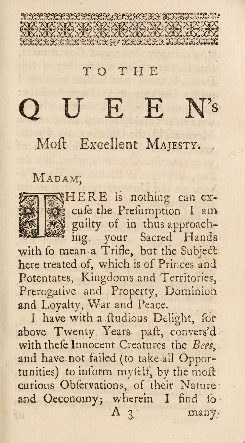 QUEEN’8 ,Moft Excellent Majesty. Madam, | guilty of in thus approach- ^ ing your Sacred Hands cufe the Prefumption l am is nothing can ex* with fo mean a Trifle, but the Subjedt here treated of, which is of Princes and Potentates, Kingdoms and Territories, Prerogative and Property, Dominion and Loyalty, War and Peace. I have with a ftudious Delight, for above Twenty Years paft, convers'd with thefe Innocent Creatures the Bees, and havemot failed (to take all Oppor¬ tunities) to inform myfelf, by the moll curious Obfervations, of their Nature and Oeconomy; wherein I find fo