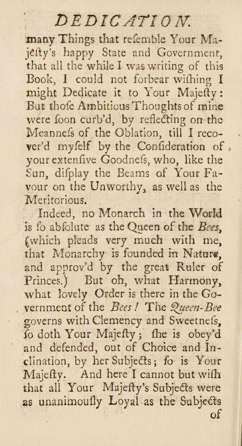 many Things that refemble Your Ma- j£ftys happy State and Government, that all the while 1 was writing of this Book, I could not forbear wishing I might Dedicate it to Your Majefty: But thole Ambitious Thoughts of mine were foon curb’d, by reflecting on the Meannefs of the Oblation, till I reco¬ ver'd myfelf by the Confideration of your ex ten five Goodnefs, who, like the Sun, difplay the Beams of Your Fa¬ vour on the Unworthy, as well as the Meritorious. Indeed, no Monarch in the World is fo abfolute as the Queen of the Bees, (which pleads very much with me, that Monarchy is founded in Nature, and approv'd by the great Ruler of princes.) But oh, what Harmony, what lovely Order is there in the Go- , vein meet of the Bees ! The Queen-Bee governs with Clemency and Sweetnds, fo doth Your Majefty ; (he is obey’d and defended, out of Choice and In¬ clination, by her Subjects; fo is Your Majefty. And here I cannot but wifli that all Your Majefty’s Subjects were as unanimoufly Loyal as the Subjects