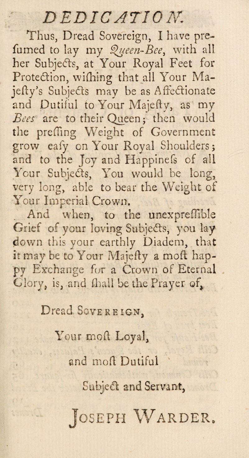 Thus, Dread Sovereign, I have pre¬ fumed to lay my <%ueen~Bee, with all. her Subjects, at Your Royal Feet for Protection, wifhing that all Your Ma- jefty's Subjects may be as Affectionate and Dutiful to Your Majefty, as my Bees' are to their Queen; then would the preffiog Weight of Government grow eafy cn Your Royal Shoulders; and to the Joy and Happinefs of all Your Subjects, You would be long, very long, able to bear the Weight of Your Imperial Crown. And when, to the unexpreffible Grief of your loving Subjects, you lay¬ down this your earthly Diadem, that it may be to Your Majefty a moil hap¬ py Exchange for a Crown of Eternal Glory, is, and ill all be the Prayer of,. Dread Sovereign, Your mo ft Loyal, and moft Dutiful ' SabjeCt and Servant, Joseph Warder,