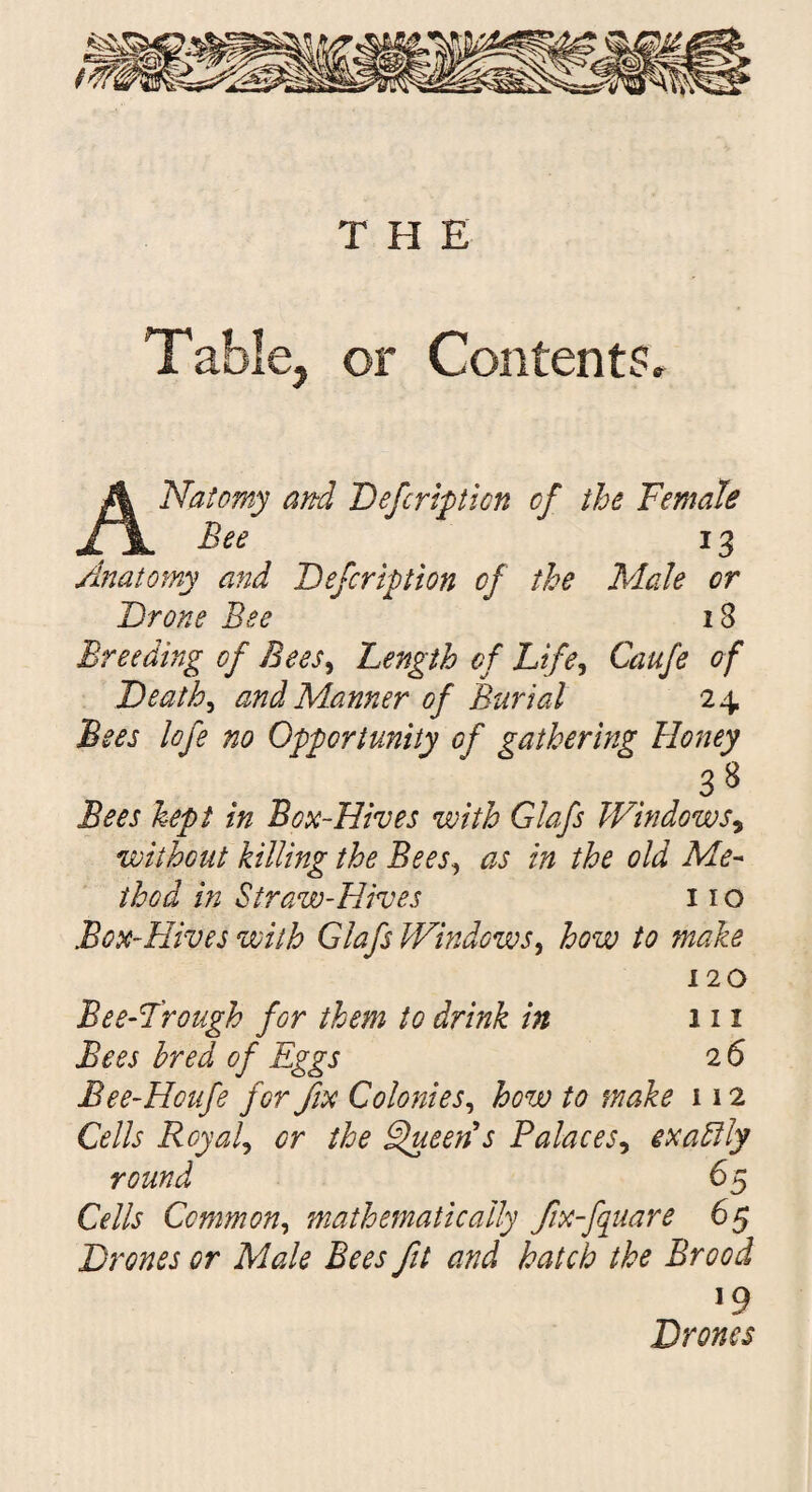 THE Table, or Contents Natomy and Defcription of the Female Bee 13 Anatomy and Defcription of the Male or Drone Bee x3 Breeding of Bees, Length of Life, Caufe of Death, and Manner of Burial 24 Bees lofe no Opportunity of gathering Honey 3* Bees kept in Box-Hives with Glafs Windows, without killing the Bees, as in the old Me¬ thod in Straw-Hives 11 o Box-Hives with Glafs Windows, how to make 120 Bee-Trough for them to drink in 111 Bees bred of Eggs 2 6 Bee-Hcufe for fix Colonies, how to make 112 Cells Royal, or the Queen's Palaces, exadlly round 65 Cells Common, mathematically fx-fquare 65 Drones or Male Bees fit and hatch the Brood J9 Drones