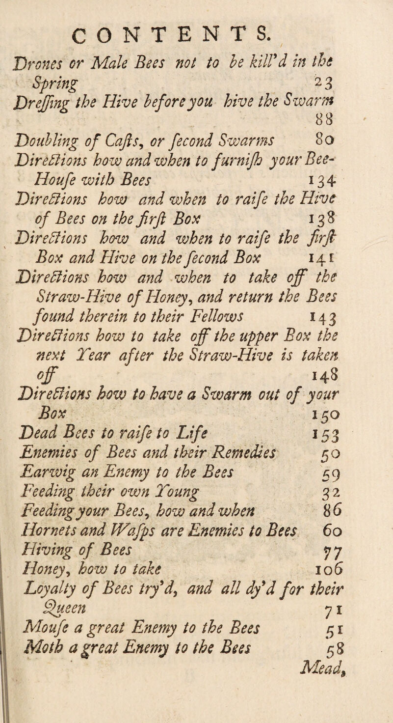 Drones or Male Bees not to be kill'd in the Spring 2 3 Dr effing the Hive before you hive the Swarm 88 Doubling of Cap, or fecond Swarms 8o Directions how and when to furnifh yourBee- Houfe with Bees 134 Directions how and when to raife the Hive of Bees on the fir ft Box 138 Directions how and when to raife the firft Box and Hive on the fecond Box 141 Directions how and when to take off the Straw-Hive of Honey, and return the Bees found therein to their Fellows 14 3 Directions how to take off the upper Box the next Tear after the Straw-Hive is taken off 148 Directions how to have a Swarm out of your 150 153 5° 59 3 2 86 60 77 10 6 Box Dead Bees to raife to Life Enemies of Bees and their Remedies Earwig an Enemy to the Bees Feeding their own Toung Feeding your Bees, how and when Hornets and Wafps are Enemies to Bees Hiving of Bees Honey, how to take Loyalty of Bees try'd, and all dfd for their Ffueen 71 Moufe a great Enemy to the Bees 51 Moth a great Enemy to the Bees 58 Mead9