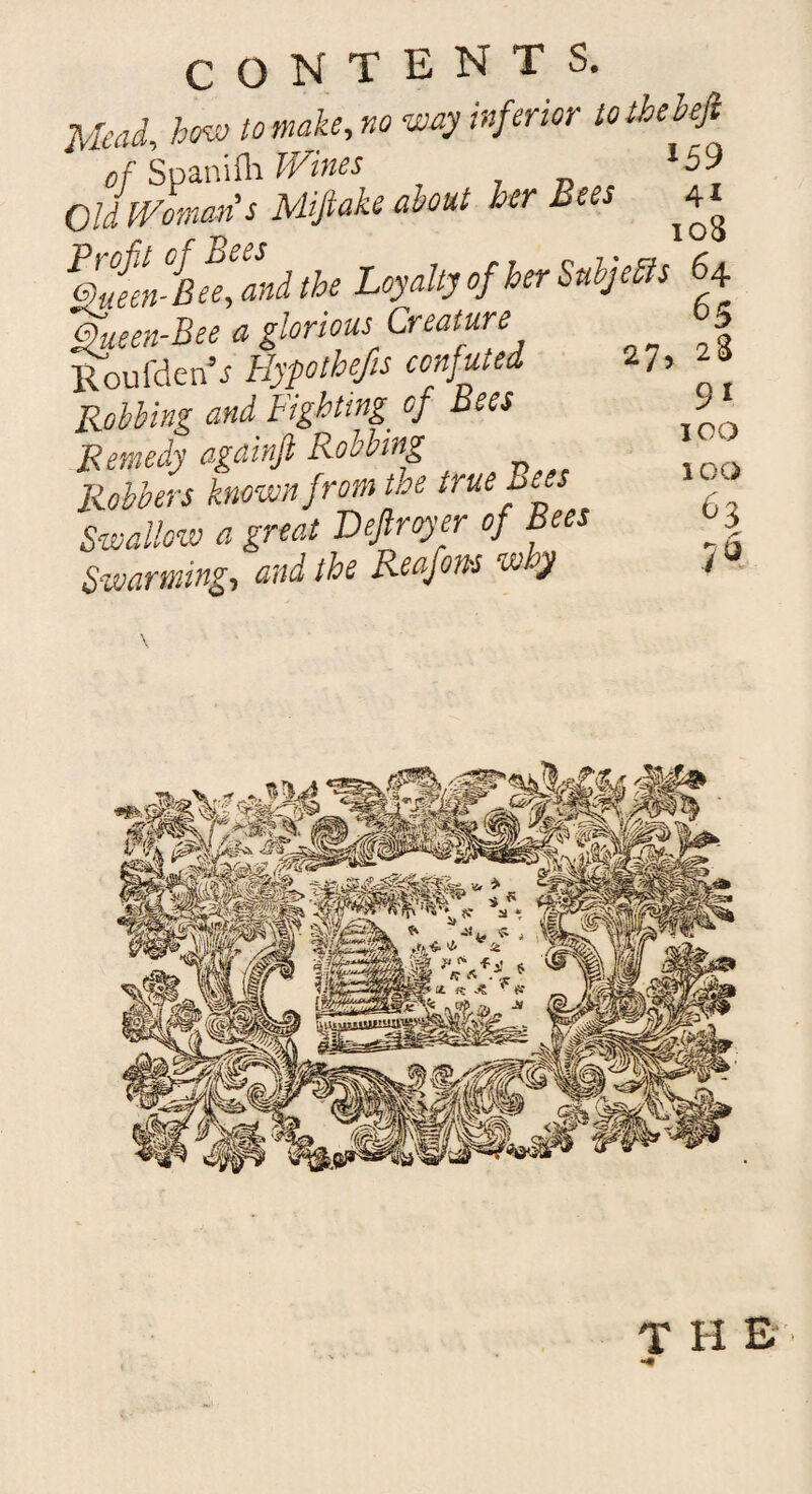 Mead, how to make, no way inferior totbebefi of Spanifh Wines *59 Old Woman's Miftake about her Bees ^4* P£m°fB^and the Loyalty of her Subjects 64 * tlorm. CrMy’ % Roufden’s Hypothecs confuted 27, 24 Robbing and Fighting, of Bees Remedy againfi Robbing Robbers known from tae true±>ees Swallow a great Dejlroyer of Bees Swarming, and the Reafons w y 91 IOO ICO 63 it THE •#