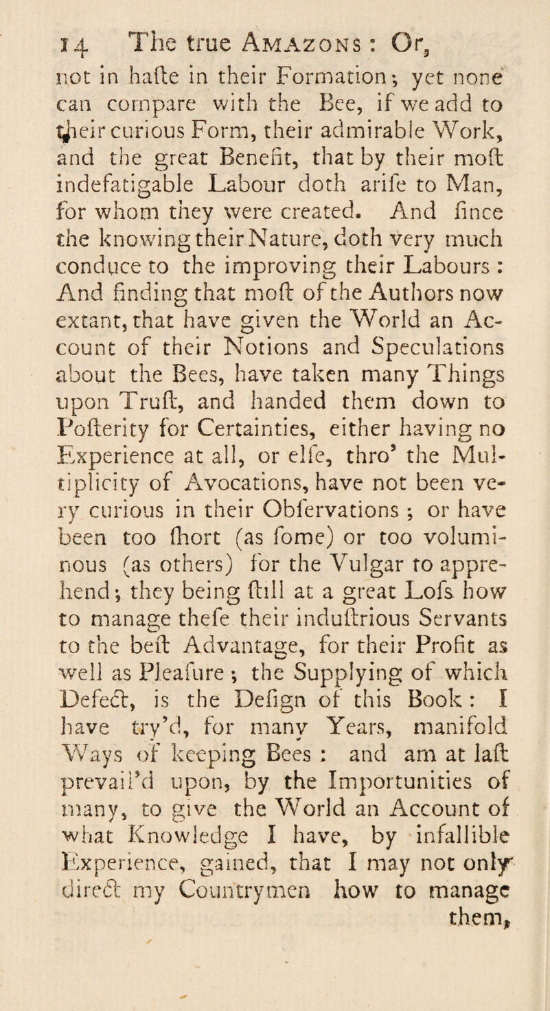 not in hade in their Formation; yet none can compare with the Bee, if we add to tjieir curious Form, their admirable Work, and the great Benefit, that by their mod indefatigable Labour doth arife to Man, for whom they were created. And fince the kno wing their Nature, doth very much conduce to the improving their Labours : And finding that mod of the Authors now extant, that have given the World an Ac¬ count of their Notions and Speculations about the Bees, have taken many Things upon Trud, and handed them down to Poderity for Certainties, either having no Experience at all, or elfe, thro’ the Mul¬ tiplicity of Avocations, have not been ve¬ ry curious in their Obfervations ; or have been too fhort (as fome) or too volumi¬ nous (as others) for the Vulgar to appre¬ hend; they being dill at a great Lofs how to manage thefe their indudrious Servants to the bed Advantage, for their Profit as well as Pleafure ; the Supplying of which Defed, is the Defign of this Book : I have try’d, for many Years, manifold Ways of keeping Bees ; and arn at lad prevail’d upon, by the Importunities of many, to give the World an Account of what Knowledge I have, by infallible Experience, gained, that I may not only* aired my Countrymen how to manage them,