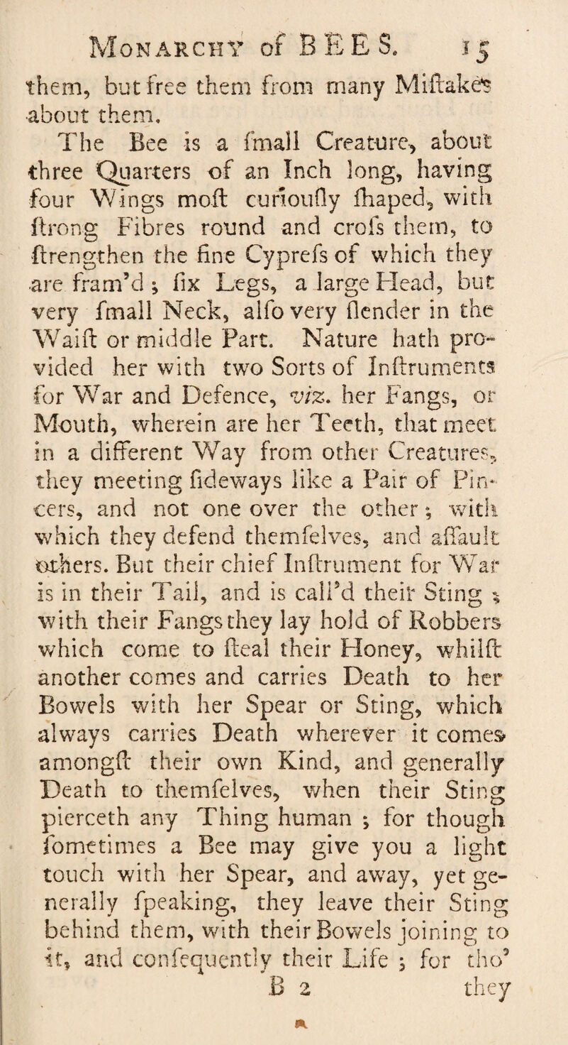 them, but free them from many Miftakcs •about them. The Bee is a fmall Creature, about three Quarters of an Inch long, having four Wings moft cimoufly fhaped, with ■ftrong Fibres round and crofs them, to (Lengthen the fine Cyprefs of which they are fram’d ; fix Legs, a large Mead, but very fmall Neck, alfo very (lender in the Waift or middle Part. Nature hath pro¬ vided her with two Sorts of Inftruments for War and Defence, viz. her Fangs, or Mouth, wherein are her Teeth, that meet in a different Way from other Creatures, they meeting Tideways like a Pair of Pin¬ cers, and not one over the other; with which they defend themfelves, and affauli others. But their chief Inftrument for War is in their Tail, and is call’d their Sting with their Fangs they lay hold of Robbers which come to fleal their Honey, whilffc another comes and carries Death to her Bowels with her Spear or Sting, which always carries Death wherever it comes amongft their own Kind, and generally Death to themfelves, when their Sting pierceth any Thing human *, for though fornetimes a Bee may give you a light touch with her Spear, and away, yet ge¬ nerally fpeaking, they leave their Sting behind them, with their Bowels joining to it, and confequently their Life ; for tho9 B 2 they