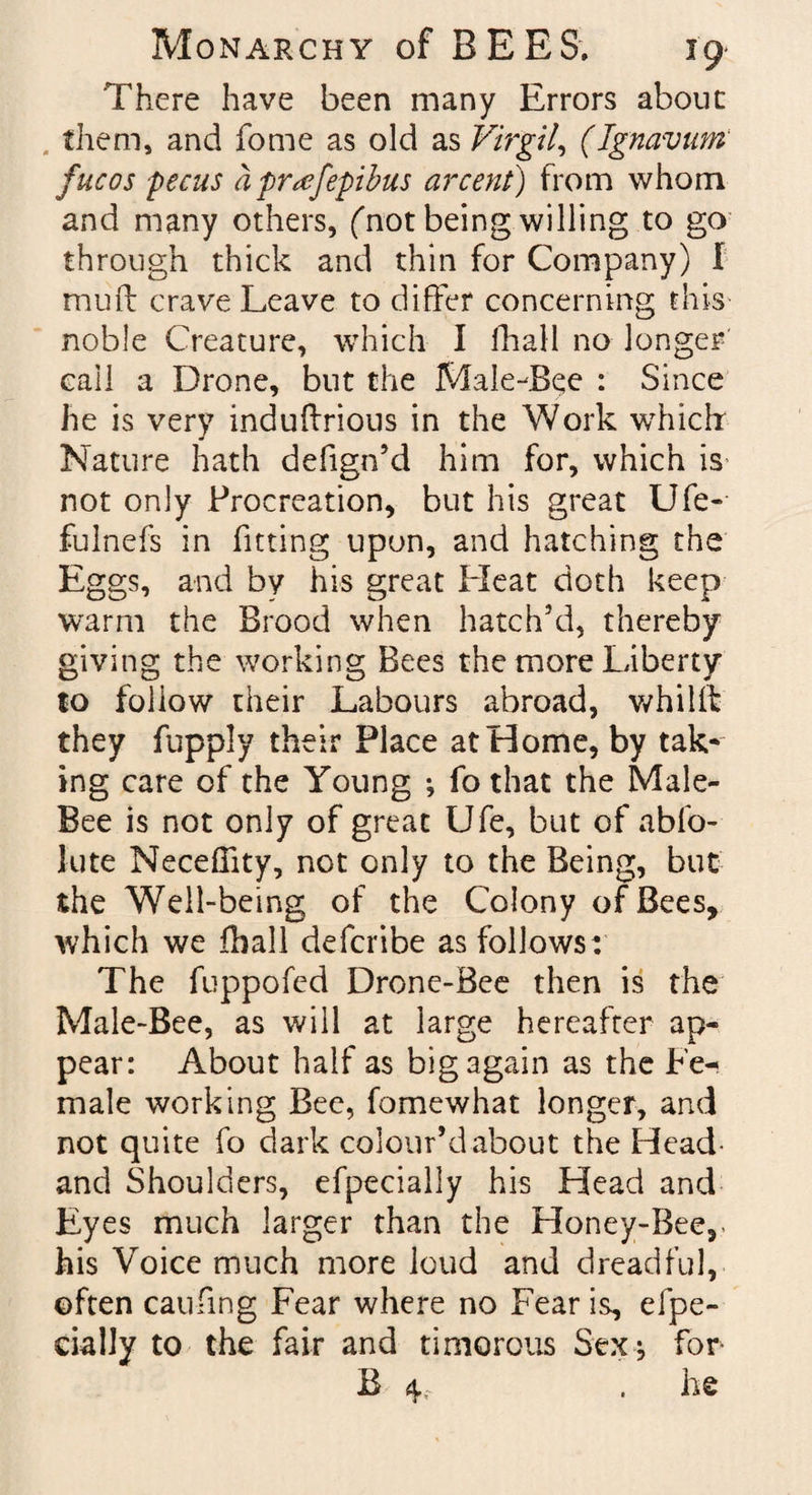 There have been many Errors about them, and fome as old as Virgil, (Ignavum fucos pecus a pr^fepibus arcent) from whom and many others, (Tot being willing to go through thick and thin for Company) I mud: crave Leave to differ concerning this noble Creature, which I fhall no longer call a Drone, but the Male-Bee : Since he is very induflrious in the Work which: Nature hath defign’d him for, which is not only Procreation, but his great Ufe- fulnefs in fitting upon, and hatching the Eggs, and by his great Heat doth keep warm the Brood when hatch’d, thereby giving the working Bees the more Liberty to follow their Labours abroad, whilffc they fupply their Place at Home, by tak¬ ing care of the Young ; fo that the Male- Bee is not only of great Ufe, but of abfo- lute Neceflity, not only to the Being, but the Well-being of the Colony of Bees, which we fhall defcribe as follows: The fuppofed Drone-Bee then is the Male-Bee, as will at large hereafter ap¬ pear: About half as big again as the Fe^ male working Bee, fomewhat longer, and not quite fo dark colour’d about the Head and Shoulders, efpecially his Head and Eyes much larger than the Honey-Bee,- his Voice much more loud and dreadful, often caufing Fear where no Fear is, efpe- cially to the fair and timorous Sex^ for B 4, . he