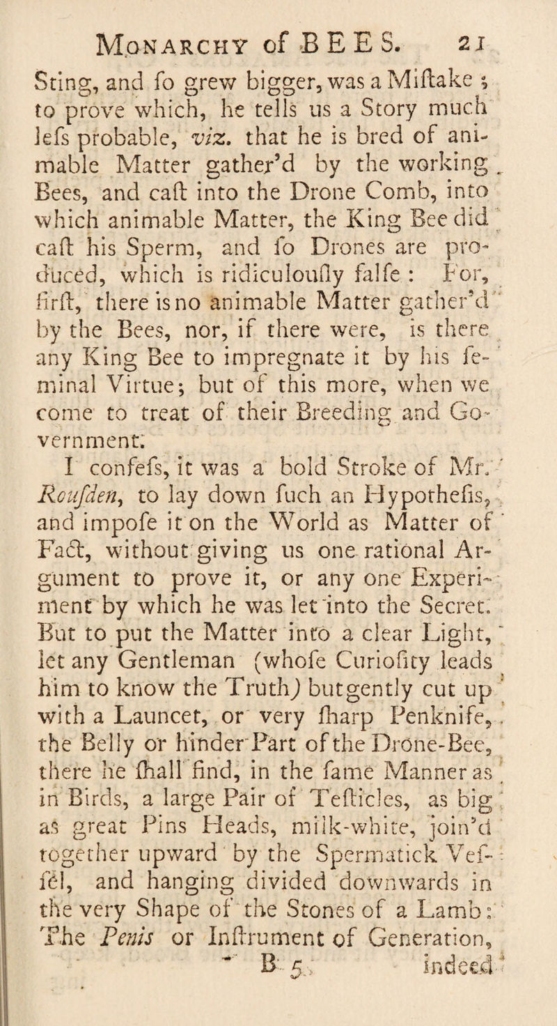 Sting, and fo grew bigger, was a Miftake ; to prove which, he tells us a Story much lefs probable, viz. that he is bred of ani¬ mable Matter gather’d by the working ^ Bees, and call into the Drone Comb, into which animable Matter, the King Bee did call his Sperm, and fo Drones are pro¬ duced, which is ridiculoufly falfe : For, fir if, there is no animable Matter gather’d by the Bees, nor, if there were, is there any King Bee to impregnate it by his fe¬ rn in al Virtue; but of this more, when we come to treat of their Breeding and Go¬ vernment. I confefs, it was a bold Stroke of Mr. ' Roufden, to lay down fuch an Hypothefis, and impofe it on the World as Matter of Fact, without giving us one rational Ar¬ gument to prove it, or any one Experi¬ ment by which he was let into the Secret. But to put the Matter into a clear Light,  let any Gentleman (whofe Curiofity leads him to know the Truth,) butgently cut up with a Launcet, or very fharp Penknife, . the Belly or hinder Part of the Drone-Bee, there he (hall find, in the fame Manner as in Birds, a large Pair of Tefticles, as big as great Pins Heads, milk-white, join’d together upward by the Spermatick Vef- fel, and hanging divided downwards in the very Shape of the Stones of a Lamb: The Penis or Inftrument of Generation, B 5.; indeed 1