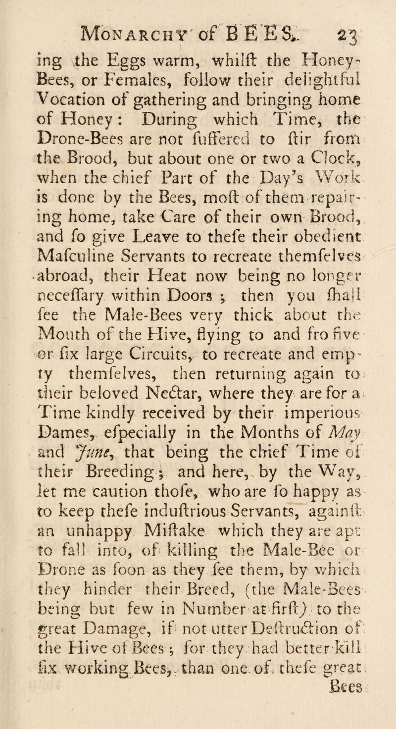 ing the Eggs warm, whilft the Honey- Bees, or Females, follow their delightful Vocation of gathering and bringing home of Honey: During which Time, the Drone-Bees are not buffered to ftir from the Brood, but about one or two a Clock, when the chief Part of the Day’s Work is done by the Bees, moft of them repair¬ ing home, take Care of their own Brood, and fo give Leave to thefe their obedient Mafculine Servants to recreate themfelves • abroad, their Heat now being no longer neceffary within Doors ; then you fhall fee the Male-Bees very thick about the Mouth of the Hive, flying to and fro five or fix large Circuits, to recreate and emp¬ ty themfelves, then returning again to their beloved Nedtar, where they are for a Time kindly received by their imperious Dames, efpecially in the Months of May and June, that being the chief Time of their Breeding; and here, by the Way, let me caution thofe, who are fo happy as to keep thefe induftrious Servants, againft an unhappy Mi flake which they are apt to fall into, of killing the Male-Bee or Drone as foon as they fee them, by which they hinder their Breed, (the Male-Bees being but few in Number at firff) to the great Damage, if not utter Deffrudlion of the Hive oi Bees; for they had betterkill fix working Bees,. than one. of. thefe great Bees