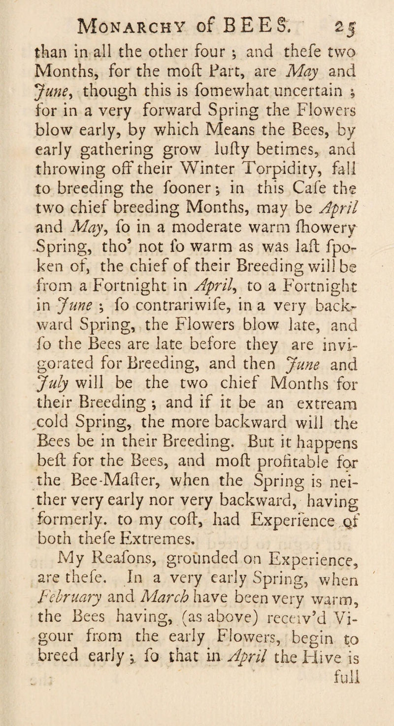 than in all the other four ; and thefe two Months, for the mod Part, are May and June, though this is fomewhat uncertain ; for in a very forward Spring the Flowers blow early, by which Means the Bees, by early gathering grow lufty betimes, and throwing off their Winter Torpidity, fail to breeding the fooner; in this Cafe the two chief breeding Months, may be April and May, fo in a moderate warm fhowery Spring, tho’ not lb warm as was lad; fpo- ken of, the chief of their Breeding will be from a Fortnight in April, to a Fortnight in June fo contrariwife, in a very back¬ ward Spring, the Flowers blow late, and fo the Bees are late before they are invi¬ gorated for Breeding, and then June and July will be the two chief Months for their Breeding and if it be an extream ,cold Spring, the more backward will the Bees be in their Breeding. But it happens belt for the Bees, and mod: profitable for the Bee-Mader, when the Spring is nei¬ ther very early nor very backward, having formerly, to my cod:, had Experience oi both thefe Extremes, My Reafons, grounded on Experience, are thefe. In a very early Spring, when February and March have been very warm, the Bees having, (as above) receiv’d Vi¬ gour from the early Flowers, begin to breed early-,, fo that in April the Hive is full