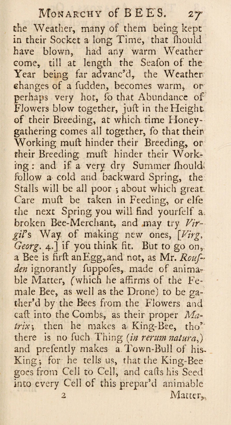 the Weather, many of them being kept in their Socket a long Time, that ihould have blown, had any warm Weather come, till at length the Seafon of’ the Year being far advanc’d* the Weather, changes of a fudden, becomes warm, or perhaps very hot, fo that Abundance of Flowers blow together, juft in the Height of their Breeding, at which time Honey- gathering comes all together, fo that their Working muft hinder their Breeding, or their Breeding muft hinder their Work¬ ing : and if a very dry Summer fhouldi follow a cold and backward Spring, the Stalls will be all poor ; about which great. Care muft be taken in Feeding, or elfe the next Spring you will find yotirfelf a. broken Bee-Merchant, and may try Vir¬ gil's Way of making new ones, [Virg, Georg. 4.] if you think fit. But to go on, a Bee is firft anEgg,and not, as Mr. Rouf-* den ignorantly fuppofes,, made of anima- ble Matter, ('which he affirms of the Fe¬ male Bee, as well as the Drone) to be ga¬ ther’d by the Bees from the Flowers and eaft into the Combs, as their proper Ma¬ trix ; then he makes a King-Bee, tho’ there is no fuch Thing (in rerum natural) and prefently makes a, Town-Bull of his- King; for he tells us, that the King-Bee goes from Cell to Cell, and cafts his Seed into every Cell of this prepar’d animable 2 Matter*.