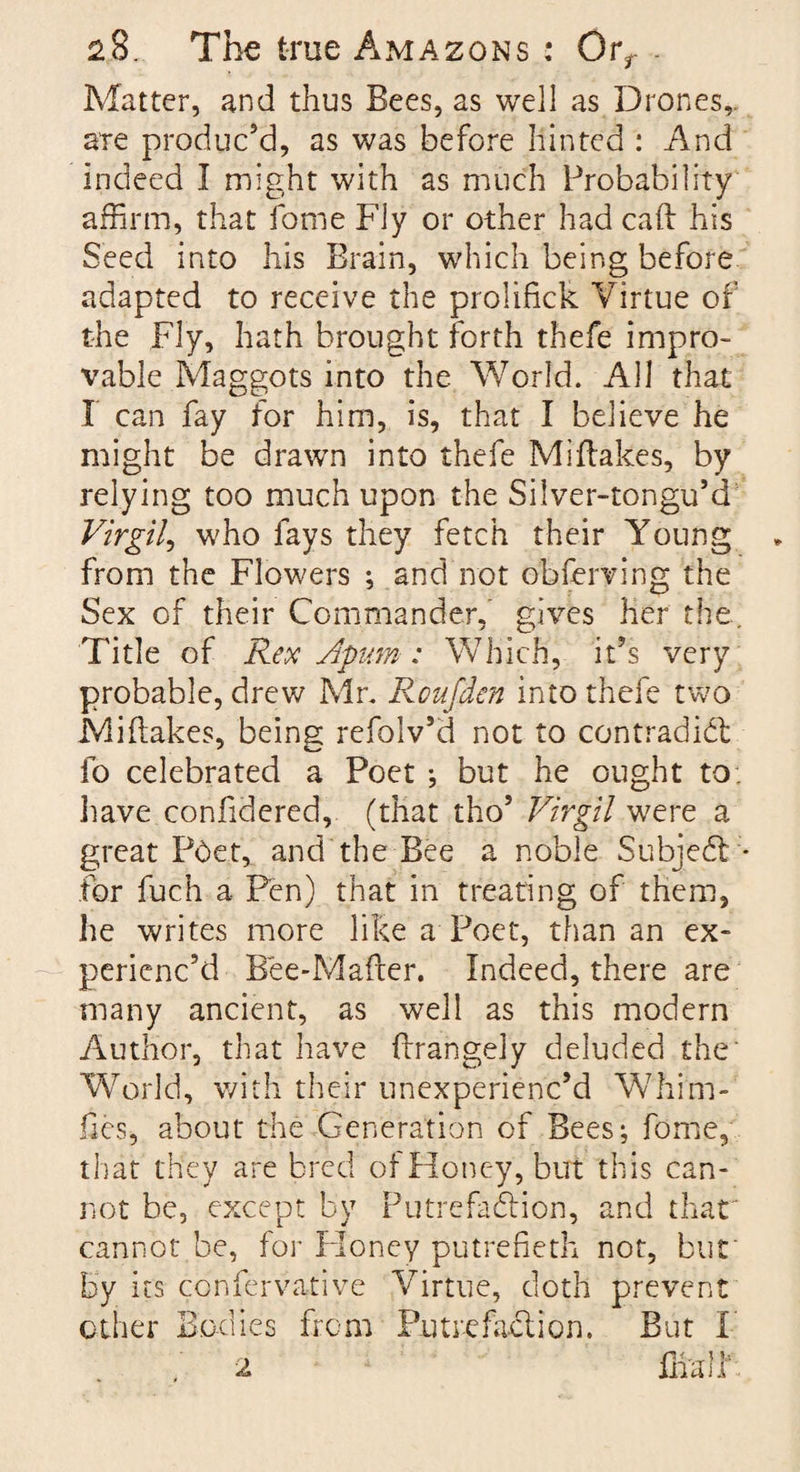 Matter, and thus Bees, as well as Drones,, are produc’d, as was before hinted : And indeed I might with as much Probability affirm, that fome Fly or other had caft his Seed into his Brain, which being before adapted to receive the prolifick Virtue of the Fly, hath brought forth thefe impro¬ vable Maggots into the World. All that I can fay for him, is, that I believe he might be drawn into thefe Mi flakes, by relying too much upon the Silver-tongu’d Virgil, who fays they fetch their Young from the Flowers ; and not obferving the Sex of their Commander,' gives her the. Title of Rex Apum: Which, it’s very probable, drew Mr. Koufden into thefe two Miflakes, being refolv’d not to contradict fo celebrated a Poet ; but he ought to. have confidered, (that tho’ Virgil were a great Pbet, and the Bee a noble Subject * for fuch a Pen) that in treating of them, he writes more like a Poet, than an ex¬ perienc'd Bee-Mafter. Indeed, there are many ancient, as well as this modern Author, that have flrangely deluded the’ World, with their unexperienc’d Whim- lies, about the Generation of Bees; fome, that they are bred of Honey, but this can¬ not be, except by Putrefaction, and that' cannot be, for Honey putrefieth not, but by its confervative Virtue, doth prevent other Bodies from Putrefaction. But F fiiair 2