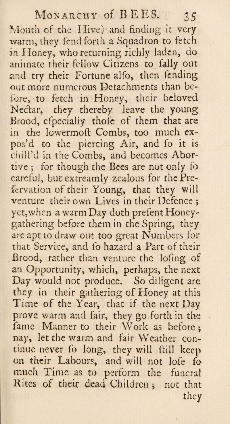 Mouth of the Hive) and finding it very warm, they fend forth a Squadron to fetch in Honey, whoreturning richly laden, do animate their fellow Citizens to fally out and try their Fortune alfo, then fending out more numerous Detachments than be* fore, to fetch in Honey, their beloved Nedfar, they thereby leave the young Brood, efpecially thofc of them that are in the lowermoft Combs, too much ex¬ pos'd to the piercing Ain, and fo it is chill'd in the Combs, and becomes Abor¬ tive ; for though the Bees are not only fo careful, but exfreamly zealous for the Pre~ fervation of their Young, that they will venture their own Lives in their Defence ; yet,when a warm Day doth prefent Honey¬ gathering before them in the Spring, they are apt to draw out too great Numbers for that Service, and fo hazard a Part of their Brood, rather than venture the lofmg of an Opportunity, which, perhaps, the next Day would not produce. So diligent are they in their gathering of Honey at this Time of the Year, that if the next Day prove warm and fair, they go forth in the fame Manner to their Work as before *, nay, let the warm and fair Weather con¬ tinue never fo long, they will dill keep on their Labours, and will not lofe fo much Time as to perform the funeral Kites of their dead Children s not that they