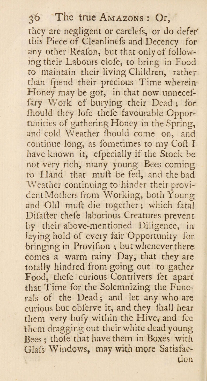 they are negligent or carelefs, or do defer' this Piece of Cleanlinefs and Decency for any other Reafon, but that only of follow¬ ing their Labours clofe, to bring in Food to maintain their living Children, rather than fpend their precious Time wherein Honey may be got, in that now unnecef- fary Work of burying their Dead ; for fhould they lofe thefe favourable Oppor¬ tunities of gathering Honey in the Spring, and cold Weather fhould come on, and continue long, as fometimes to my Coft I have known it, efpecially if the Stock be not very rich, many young Bees coming to Hand that muft be fed, and the bad Weather continuing to hinder their provi¬ dent Mothers from Working, both Young and Old muft die together; which fatal Difafter thefe laborious Creatures prevent by their above-mentioned Diligence, in laying hold of every fair Opportunity for bringing in Provifion but whenever there comes a warm rainy Day, that they are totally hindred from going out to gather Food, thefe curious Contrivers fet apart that Time for the Solemnizing the Fune¬ rals of the Dead; and let any who are curious but obferve it, and they fhall hear them very bufy within the Hive, and fee them dragging out their white dead young Bees; thole that have them in Boxes with Glafs Windows, may with more Satisfac¬ tion