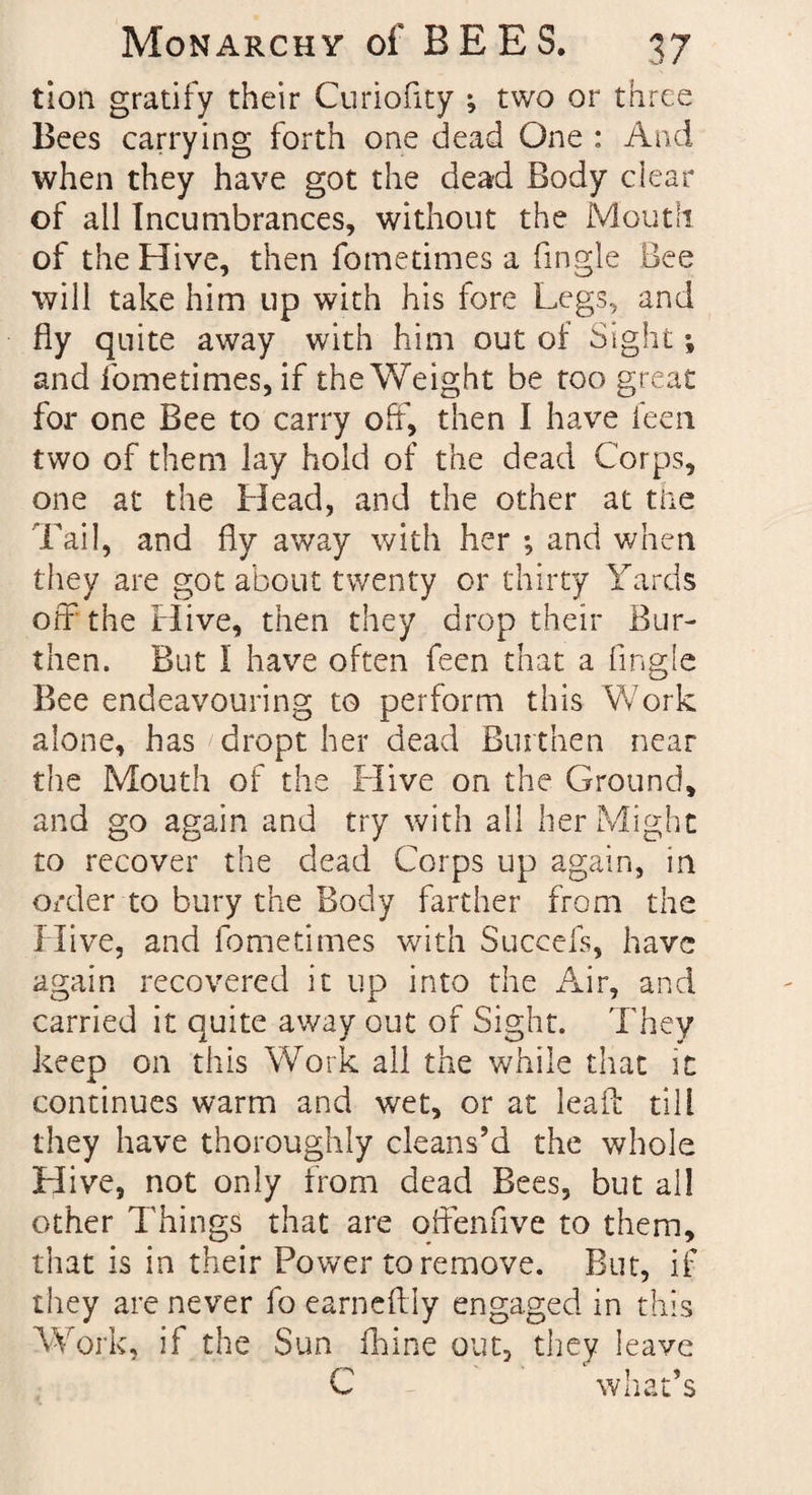 tion gratify their Curiofity ; two or three Bees carrying forth one dead One : And when they have got the dead Body clear of all Incumbrances, without the Mouth of the Hive, then fometimes a (ingle Bee will take him up with his fore Legs, and fly quite away with him out of Sight; and fometimes, if the Weight be too great for one Bee to carry off, then I have feen two of them lay hold of the dead Corps, one at the Head, and the other at the Tail, and fly away with her *, and when they are got about twenty or thirty Yards off the Hive, then they drop their Bur¬ then. But I have often feen that a (ingle Bee endeavouring to perform this Work alone, has dropt her dead Burthen near the Mouth of the Hive on the Ground, and go again and try with all her Might to recover the dead Corps up again, in order to bury the Body farther from the Hive, and fometimes with Succefs, have again recovered it up into the Air, and carried it quite away out of Sight. They keep on this Work all the while that it continues warm and wet, or at lead: till they have thoroughly cleans’d the whole Hive, not only from dead Bees, but all other Things that are offenfive to them, that is in their Power to remove. But, if they are never fo earneftly engaged in this Work, if the Sun Chine out, they leave C what’s