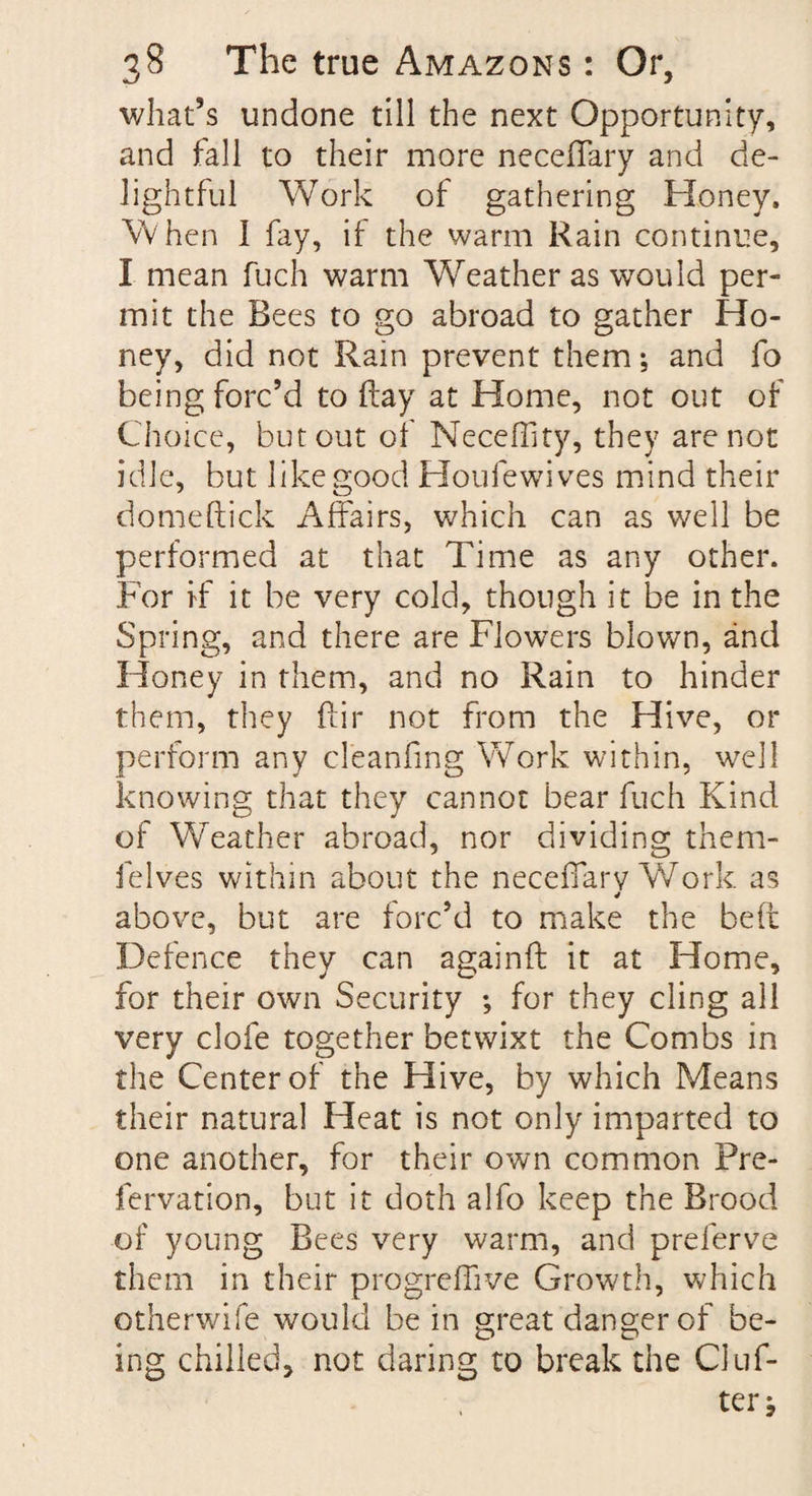 what’s undone till the next Opportunity, and fall to their more neceflary and de¬ lightful Work of gathering Honey. When I fay, if the warm Rain continue, I mean fuch warm Weather as would per¬ mit the Rees to go abroad to gather Ho¬ ney, did not Ram prevent them; and fo being forc’d to flay at Home, not out of Choice, but out of Neceflity, they are not idle, but like good Houfewives mind their domeftick Affairs, which can as well be performed at that Time as any other. For if it be very cold, though it be in the Spring, and there are Flowers blown, and Honey in them, and no Rain to hinder them, they far not from the Hive, or perform any deanfmg Work within, well knowing that they cannot bear fuch Kind of Weather abroad, nor dividing them- ielves within about the neceflary Work as 4 above, but are forc’d to make the beft Defence they can againft it at Home, for their own Security ; for they cling all very clofe together betwixt the Combs in the Center of the Hive, by which Means their natural Heat is not only imparted to one another, for their own common Pre- fervation, but it doth alfo keep the Brood of young Rees very warm, and preferve them in their progreflive Growth, which otherwife would be in great danger of be¬ ing chilled, not daring to break the Cluf-