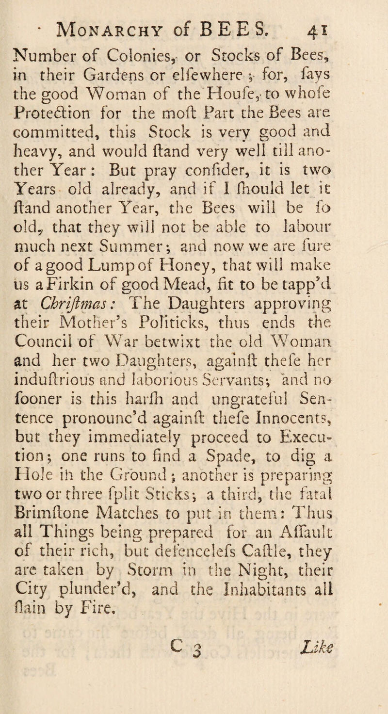 Number of Colonies, or Stocks of Bees, in their Gardens or elfewhere ;- for, fays the good Woman of the Houfe, to whole Protedlion for the mod Part the Bees are committed, this Stock is very good arid heavy, and would (land very well till ano¬ ther Year : But pray confider, it is twTo Years old already, and if I fhould let it ftand another Year, the Bees will be fo old,, that they will not be able to labour much next Summer; and now we are fure of agood Lumpof Honey, that will make us a Firkin of good Mead, fit to be tapp’d at Chrifimas: The Daughters approving their Mother’s Politicks, thus ends the Council of War betwixt the old Woman and her two Daughters, againft thefe her induftrious and laborious Servants; and no fooner is this harfh and ungrateful Sen¬ tence pronounc’d againft thefe Innocents, but they immediately proceed to Execu¬ tion; one runs to find a Spade, to dig a Hole ih the Ground ; another is preparing two or three fplit Sticks; a third, the fatal Brimftone Matches to put in them: Thus all Things being prepared for an Affauk of their rich, but defencelefs Caftle, they are taken by Storm in the Night, their City plunder’d, and the Inhabitants all flain by Fire. C 3 Like