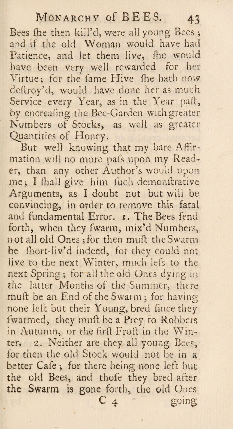 Bees fhe then kill’d, were all young Bees ; and if the old Woman would have had Patience, and let them live. Hie would have been very well rewarded for her Virtue; for the fame Hive fhe hath now deftroy’d, would have done her as much Service every Year, as in the Year pail, by encreafing the Bee-Garden with greater Numbers of Stocks, as well as greater Quantities of Honey. But well knowing that my bare Affir¬ mation will no more pafs upon my Read¬ er, than any other Author’s would upon me ; I fhall give him fuch demon fixative Arguments, as I doubt not but will be convincing, in order to remove this fatal and fundamental Error, j. The Bees fend forth, when they fwarm, mix’d Numbers, not all old Ones ;for then mu ft the Swarm be fhort-liv’d indeed, for they could not live to the next Winter, much lefs to the next Spring; for all the old Ones dying in the latter Months of the Summer, there mud be an End of the Swarm ; for having none left but their Young, bred fmce they f warmed, they mu ft be a Prey to Robbers in Autumn, or the firft Fro(l in the Win¬ ter. 2, Neither are they all young Bees, for then the old Stock would not be in a better Cafe ; for there being none left but the old Bees, and thofe they bred after the Swarm is gone forth, the old Ones C 4 going
