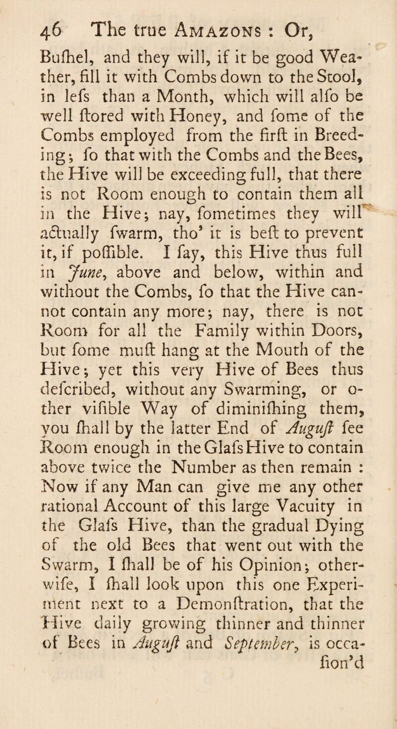 Bufhel, and they will, if it be good Wea¬ ther, fill it with Combs down to the Stool, in lefs than a Month, which will alfo be well ftored with Honey, and fome of the Combs employed from the firft in Breed¬ ing-, fo that with the Combs and the Bees, the Hive will be exceeding full, that there is not Room enough to contain them all in the Hive; nay, fometimes they will adtually fwarm, tho* it is bed to prevent it, if pofTible. I fay, this Hive thus full in June, above and below, within and without the Combs, fo that the Hive can¬ not contain any more; nay, there is not Room for all the Family within Doors, but fome muff hang at the Mouth of the Hive; yet this very Hive of Bees thus defcribed, without any Swarming, or o- ther vifible Way of diminifhing them, you fhall by the latter End of Augujl fee Room enough in the Glafs Hive to contain above twice the Number as then remain : Now if any Man can give me any other rational Account of this large Vacuity in the Glafs Hive, than the gradual Dying of the old Bees that went out with the Swarm, I final] be of his Opinion; other- wife, I fhall look upon this one Experi¬ ment next to a Demonftration, that the Hive daily growing thinner and thinner of Bees in Auguji and September, is occa- fion’d