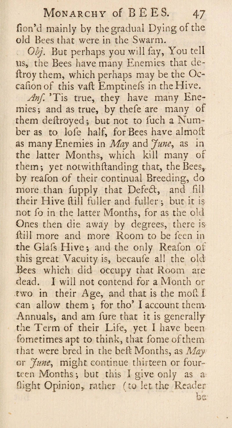 fion’d mainly by the gradual Dying of the old Bees that were in the Swarm. Obj. But perhaps you will fay, You tell 11s, the Bees have many Enemies that de~ droy them, which perhaps may be the Oc- cafionof this vaft Emptinefs in the Hive. Anf. ’Tis true, they have many Ene¬ mies ; and as true, by thefe are many of them dedroyed; but not to fuch a Num¬ ber as to lofe half, for Bees have almod as many Enemies in May and June, as in the latter Months, which kill many of them-, yet notwithdanding that, the Bees, by reafon of their continual Breeding, do more than fupply that Defedt, and fill their Hive dill fuller and fuller; but it is not fo in the latter Months, for as the old Ones then die away by degrees, there is- dill more and more Room to be feen in the Glals Hive; and the only Reafon of this great Vacuity is, becaufe all the old Bees which did occupy that Room are dead. I will not contend for a Month or two in their Age, and that is the mod I can allow them ; for tho’ I account them- Annuals, and am fure that it is generally the Term of their Life, yet i have been fometimes apt to think, that fomeofthem that were bred in the bed Months, as May or June, might continue thirteen or four¬ teen Months; but this I give only as a flight Opinion,, rather (to let,the Reader be.