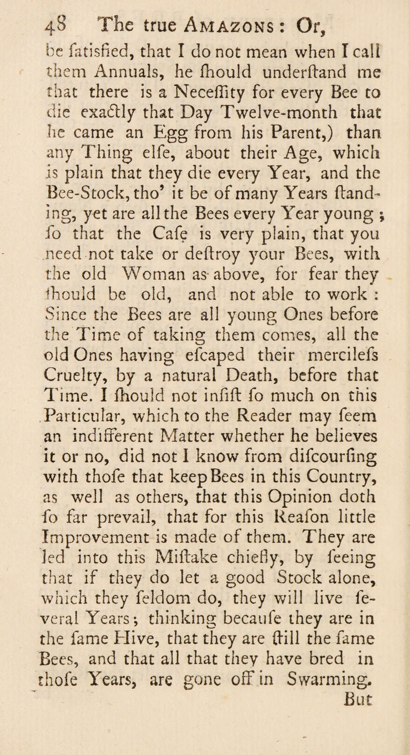 be fatisfied, that I do not mean when I call them Annuals, he fhould underfland me that there is a Neceffity for every Bee to die exadtly that Day Twelve-month that lie came an Egg from his Parent,) than any Thing elfe, about their Age, which is plain that they die every Year, and the Bee-Stock, tho’ it be of many Years (land¬ ing, yet are all the Bees every Year young i fo that the Cafe is very plain, that you need not take or deftroy your Bees, with the old Woman as= above, for fear they fhould be old, and not able to work : Since the Bees are all young Ones before the Time of taking them comes, all the old Ones having efcaped their mercilefs Cruelty, by a natural Death, before that Time. I fhould not infill fo much on this Particular, which to the Reader may feem an indifferent Matter whether he believes it or no, did not I know from difcourfing with thofe that keep Bees in this Country, as well as others, that this Opinion doth fo far prevail, that for this Reafon little Improvement is made of them. They are led into this Miffake chiefly, by feeing that if they do let a good Stock alone, which they feldom do, they will live fe- veral Years*, thinking becaufe they are in the fame Elive, that they are dill the fame Bees, and that all that they have bred in thofe Years, are gone off in Swarming, But