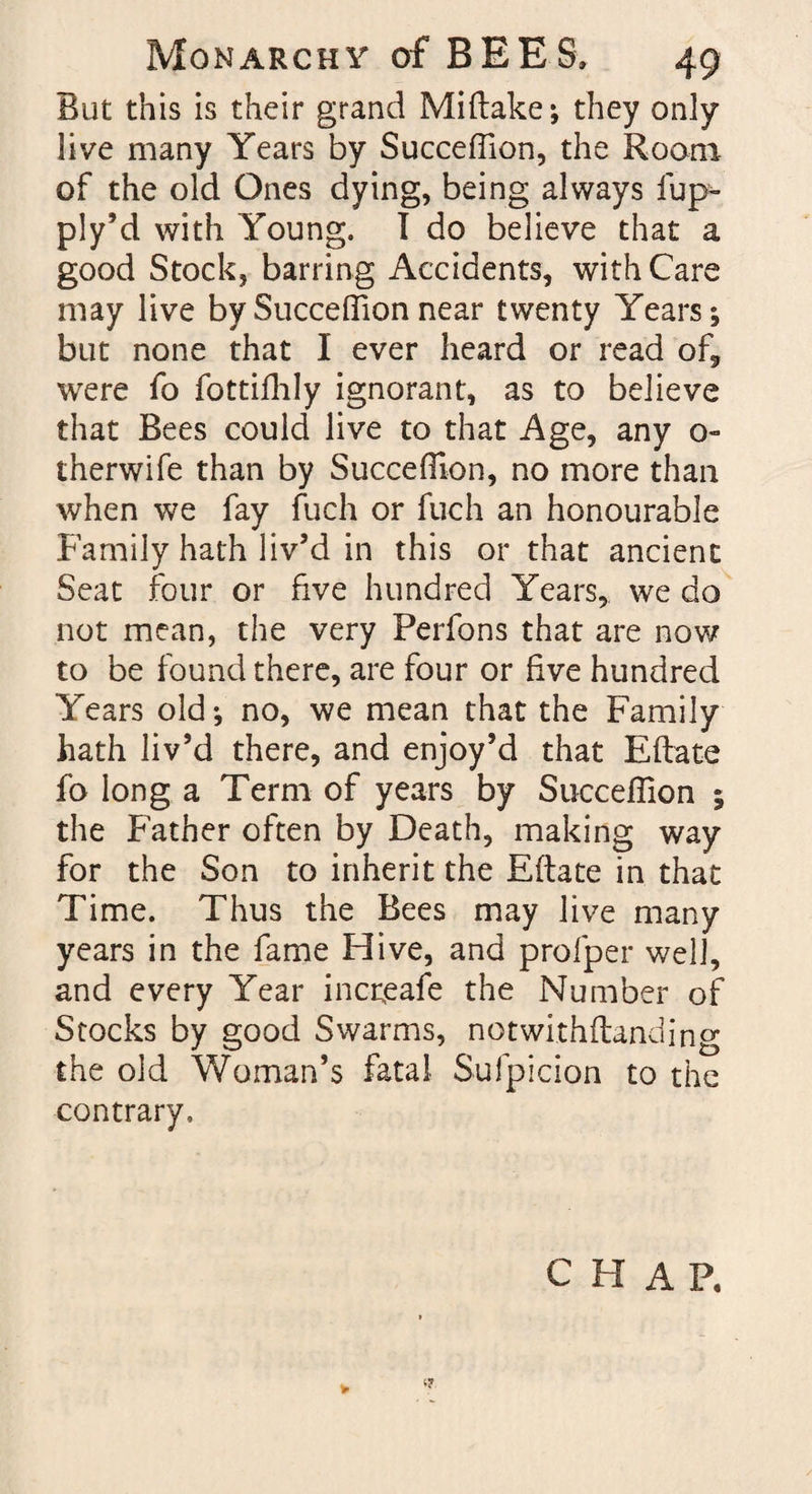 But this is their grand Miftake; they only live many Years by Succeffion, the Room of the old Ones dying, being always fup- ply’d with Young. I do believe that a good Stock, barring Accidents, with Care may live by Succeffion near twenty Years; but none that I ever heard or read of9 were fo fottifhly ignorant, as to believe that Bees could live to that Age, any 0- therwife than by Succeffion, no more than when we fay fuch or fuch an honourable Family hath liv’d in this or that ancient Seat four or five hundred Years, we do not mean, the very Perfons that are now to be found there, are four or five hundred Years old; no, we mean that the Family hath liv’d there, and enjoy’d that Eftate fo long a Term of years by Succeffion ; the Father often by Death, making way for the Son to inherit the Eftate in that Time. Thus the Bees may live many years in the fame Hive, and profper well, and every Year incneafe the Number of Stocks by good Swarms, notwithftanding the old Woman’s fatal Sufpicion to the contrary. CHAP,