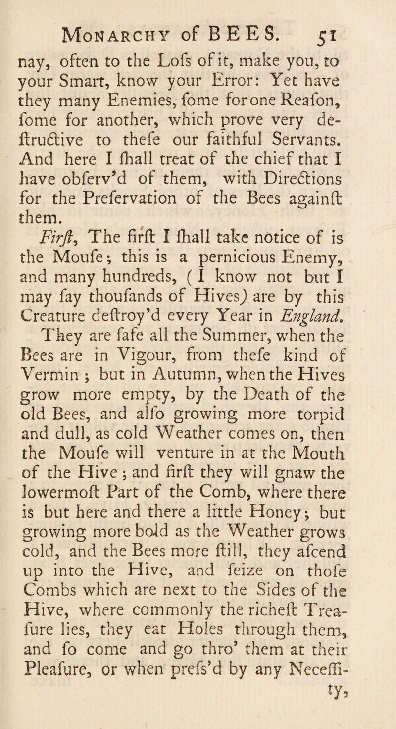 nay, often to the Lofs of it, make you, to your Smart, know your Error: Yet have they many Enemies, fome for one Reafon, fome for another, which prove very de- firudtive to thefe our faithful Servants. And here I fhall treat of the chief that I have obferv’d of them, with Directions for the Prefervation of the Bees againft them. Firfti The firft I fhall take notice of is the Moufe; this is a pernicious Enemy, and many hundreds, (I know not but I may fay thoufands of Hives) are by this Creature deftroy’d every Year in England. They are fafe all the Summer, when the Bees are in Vigour, from thefe kind of Vermin ; but in Autumn, when the Hives grow more empty, by the Death of the old Bees, and alfo growing more torpid and dull, as cold Weather comes on, then the Moufe will venture in at the Mouth of the Elive ; and firft they will gnaw the lowermoft Part of the Comb, where there is but here and there a little Honey; but growing more bold as the Weather grows cold, and the Bees more ftill, they afcend up into the Hive, and feize on thofe Combs which are next to the Sides of the Hive, where commonly the richeft Trea- fure lies, they eat Holes through them, and fo come and go thro5 them at their Flcafure, or when prefs’d by any Neceffi- ty5