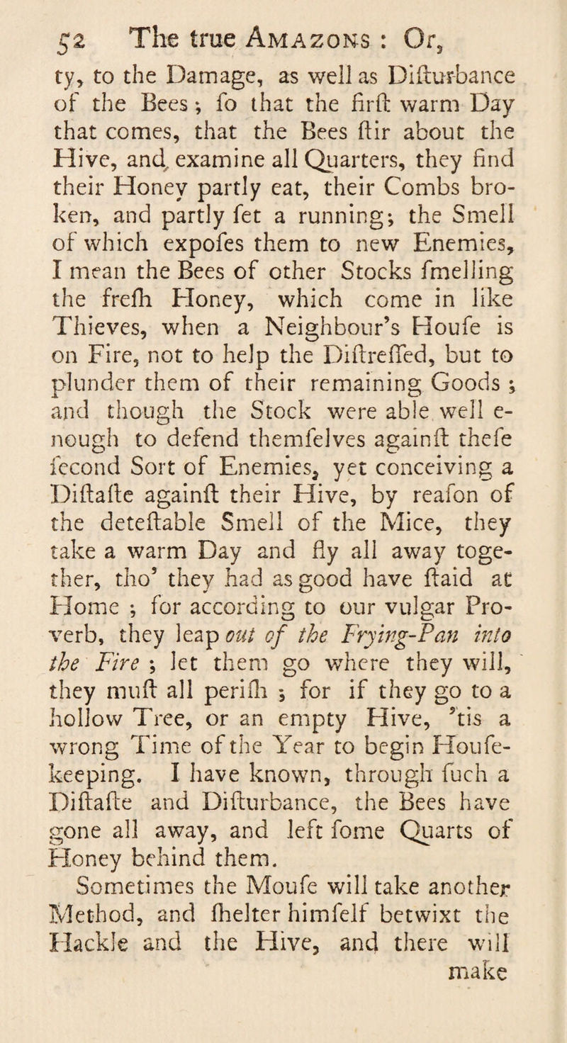 ty, to the Damage, as well as Difturbance of the Bees; fo that the firft warm Day that comes, that the Bees ftir about the Hive, and. examine all Quarters, they find their Honey partly eat, their Combs bro¬ ken, and partly fet a running; the Smell of which expofes them to new Enemies, I mean the Bees of other Stocks fmeliing the frefh Honey, which come in like Thieves, when a Neighbour’s Houfe is on Fire, not to help the Diftreffed, but to plunder them of their remaining Goods ; and though the Stock were able well e- nough to defend themfelves againft thefe fecond Sort of Enemies* yet conceiving a Diftafte againft their Hive, by reafon of the deteftable Smell of the Mice, they take a warm Day and fly all away toge¬ ther, tho5 they had as good have ftaid at Home ; for according to our vulgar Pro¬ verb, they leap out of the Frying-Pan into the Fire ; let them go where they will, they muft all periili *, for if they go to a hollow Tree, or an empty Hive, ?tis a wrong Time of the Year to begin Houfe- keeping. I have known, through fuch a Diftafte and Difturbance, the Bees have gone all away, and left fome Quarts of Honey behind them. Sometimes the Moufe will take another Method, and fhelter himfelf betwixt the Hackle and the Hive, and there will make