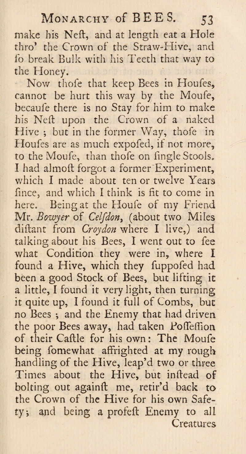 make his Neft, and at length eat a Hole thro* the Crown of the Straw-Hive, and Jo break Bulk with his Teeth that way to the Honey. Now thofe that keep Bees in Houfes, cannot be hurt this way by the Moufe, becaufe there is no Stay for him to make his Ned: upon the Crown of a naked Hive *, but in the former Way, thofe in Houfes are as much expofed, if not more, to the Moufe, than thofe on fingle Stools. I had almod forgot a former Experiment, which I made about ten or twelve Year3 fince, and which I think is fit to come in here. Being at the Houfe of my Friend Mr. Bowyer of Celfdon> (about two Miles diflant from Croydon where I live,) and talking about his Bees, I went out to fee what Condition they were in, where I found a Hive, which they fuppofed had been a good Stock of Bees, but lifting it a little, I found it very light, then turning it quite up, I found it full of Combs, but no Bees •, and the Enemy that had driven the poor Bees away, had taken FodefTion of their Caftle for his own: The Moufe being fomewhat affrighted at my rough handling of the Hive, leap’d two or three Times about the Elive, but inftead of bolting out againfl me, retir’d back to the Crown of the Hive for his own Safe- ty^ and being a profeft Enemy to all Creatures