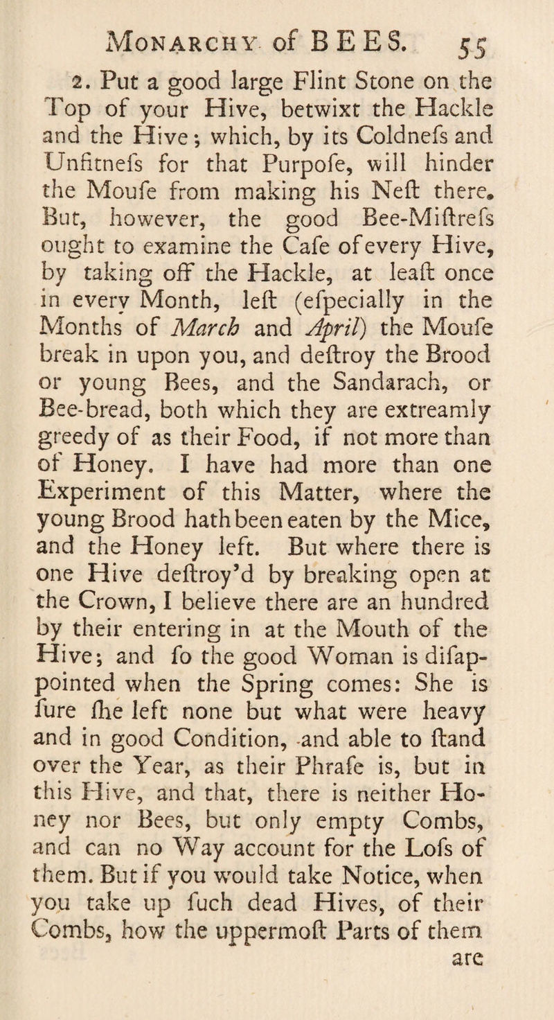 2. Put a good large Flint Stone on the Fop of your Hive, betwixt the Hackle and the Hive; which, by its Coldnefs and Unfitnefs for that Purpofe, will hinder the Moufe from making his Neft there. But, however, the good Bee-Mi ftrefs ought to examine the Cafe of every Hive, by taking off the Hackle, at leaft once in every Month, left (efpecially in the Months of March and April) the Moufe break in upon you, and deftroy the Brood or young Bees, and the Sandarach, or Bee-bread, both which they are extreamly greedy of as their Food, if not more than of Honey. I have had more than one Experiment of this Matter, where the young Brood hath been eaten by the Mice, and the Honey left. But where there is one Hive deftroy’d by breaking open at the Crown, I believe there are an hundred by their entering in at the Mouth of the Hive; and fo the good Woman is difap- pointed when the Spring comes: She is fure fhe left none but what were heavy and in good Condition, -and able to (land over the Year, as their Phrafe is, but in this Hive, and that, there is neither Ho¬ ney nor Bees, but only empty Combs, and can no Way account for the Lofs of them. But if you would take Notice, when you take up fuch dead Hives, of their Combs, how the uppermofl Parts of them are